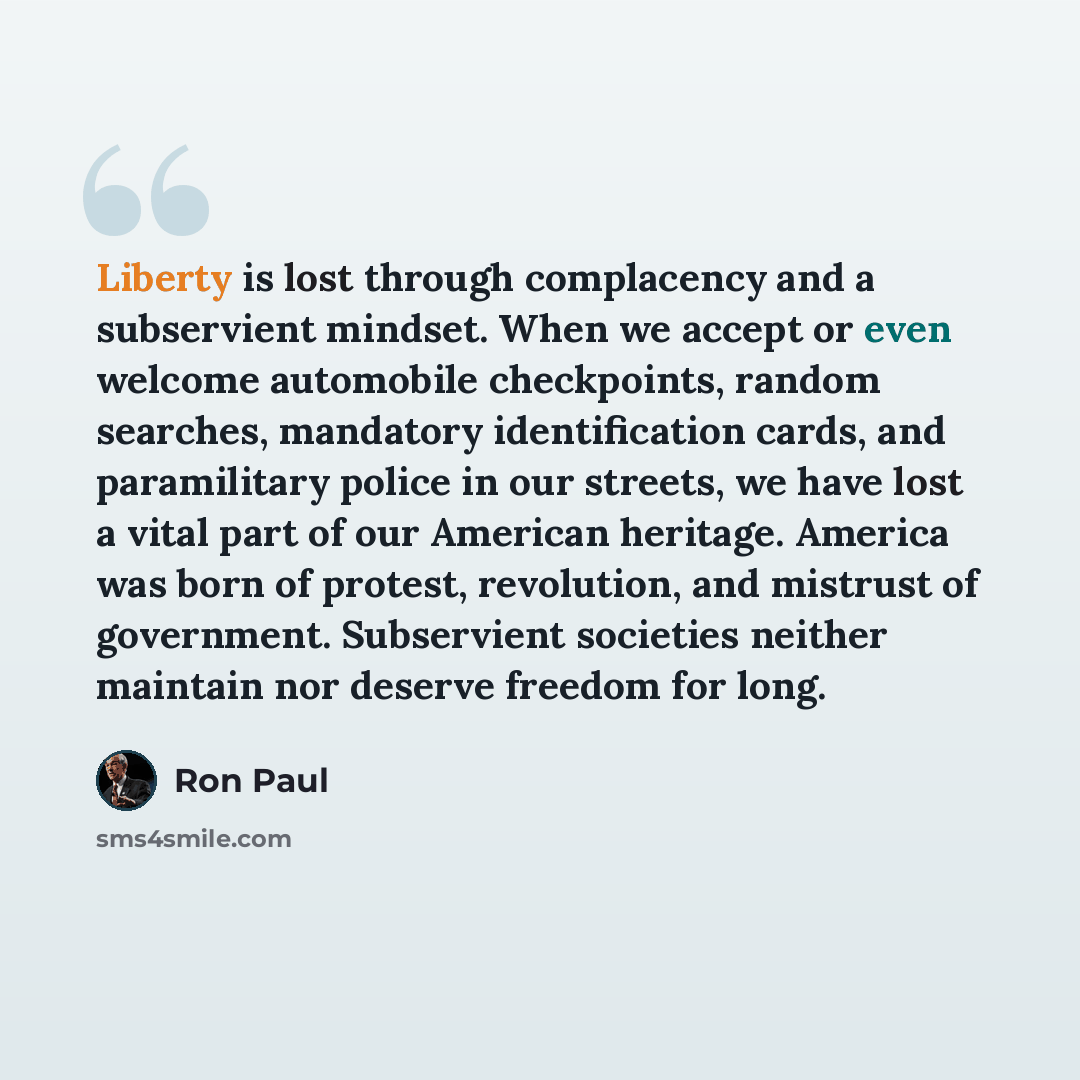 “Liberty is lost through complacency and a subservient mindset. When we accept or even welcome automobile checkpoints, random searches, mandatory identification cards, and paramilitary police in our streets, we have lost a vital part of our American heritage. America was born of protest…” quote by Ron Paul