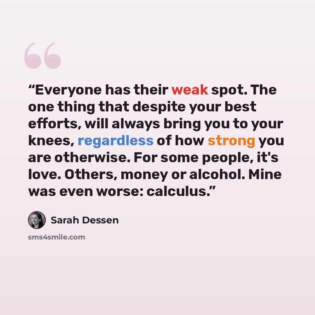 “Everyone has their weak spot. The one thing that despite your best efforts, will always bring you to your knees, regardless of how strong you are otherwise. For some people, it's love. Others, money or alcohol. Mine was even worse: calculus.” quote by Sarah Dessen