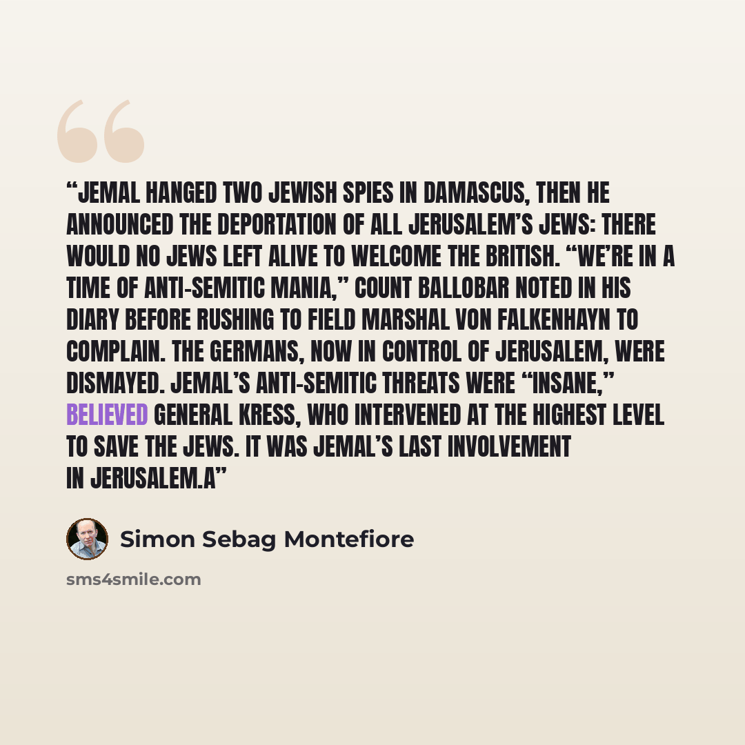 “Jemal hanged two Jewish spies in Damascus, then he announced the deportation of all Jerusalem’s Jews: there would no Jews left alive to welcome the British. “We’re in a time of anti-Semitic mania,” Count Ballobar noted in his diary before rushing to Field Marshal von Falkenhayn to complain. The…” quote by Simon Sebag Montefiore