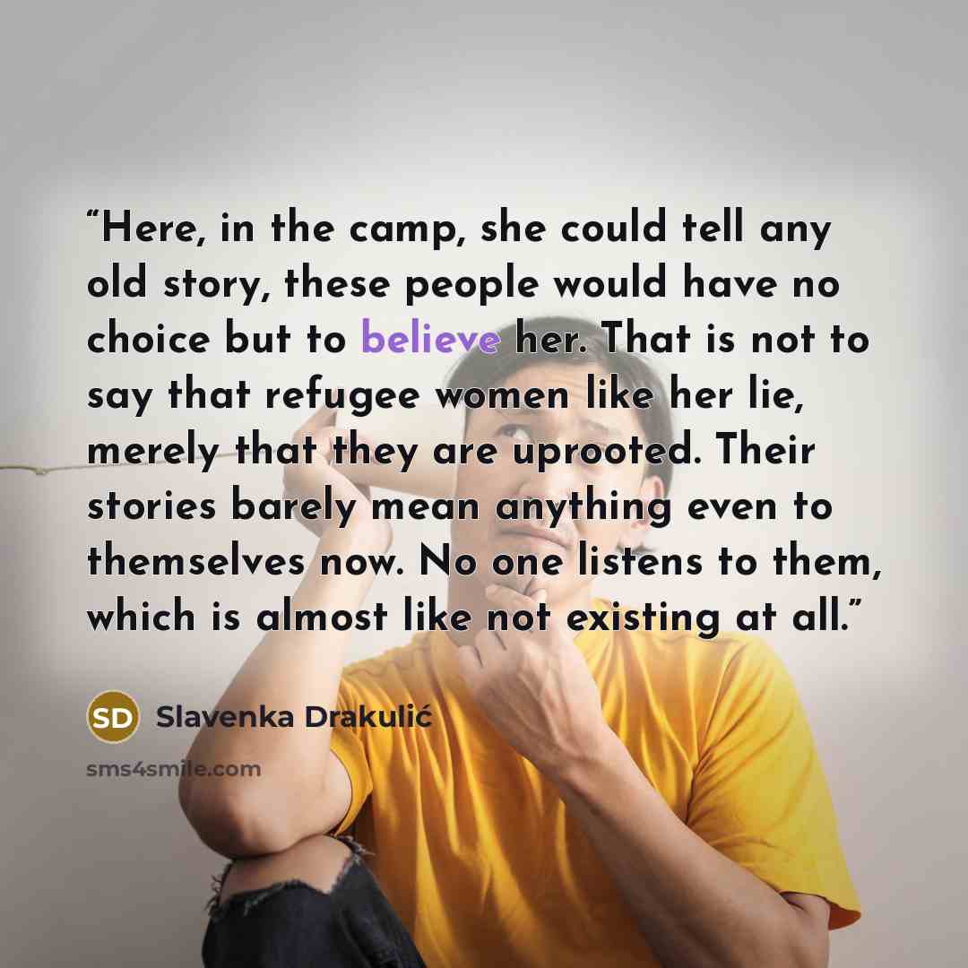 “Here, in the camp, she could tell any old story, these people would have no choice but to believe her. That is not to say that refugee women like her lie, merely that they are uprooted. Their stories barely mean anything even to themselves now. No one listens to them, which is almost like not…” quote by Slavenka Drakulić