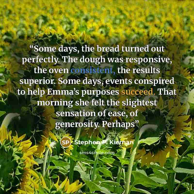 “Some days, the bread turned out perfectly. The dough was responsive, the oven consistent, the results superior. Some days, events conspired to help Emma’s purposes succeed. That morning she felt the slightest sensation of ease, of generosity. Perhaps” quote by Stephen P. Kiernan