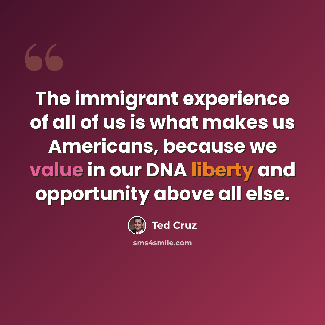 “The immigrant experience of all of us is what makes us Americans, because we value in our DNA liberty and opportunity above all else.” quote by Ted Cruz