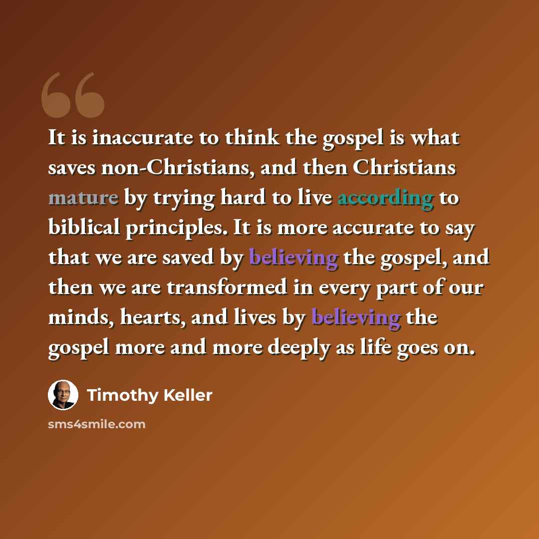 “It is inaccurate to think the gospel is what saves non-Christians, and then Christians mature by trying hard to live according to biblical principles. It is more accurate to say that we are saved by believing the gospel, and then we are transformed in every part of our minds, hearts, and lives by…” quote by Timothy Keller