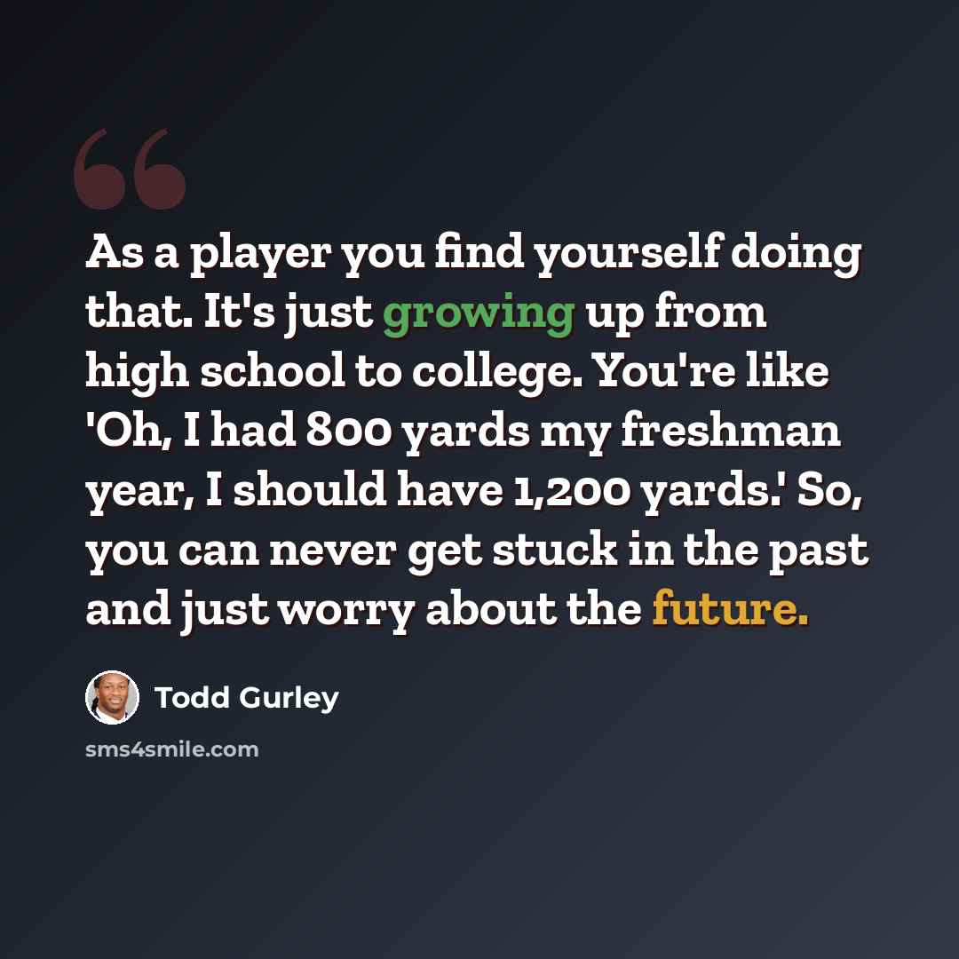“As a player you find yourself doing that. It's just growing up from high school to college. You're like 'Oh, I had 800 yards my freshman year, I should have 1,200 yards.' So, you can never get stuck in the past and just worry about the future.” quote by Todd Gurley