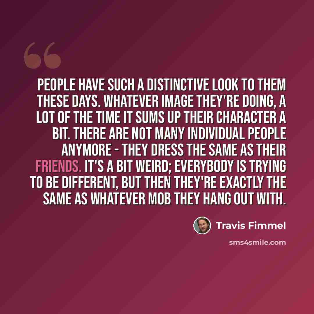 “People have such a distinctive look to them these days. Whatever image they're doing, a lot of the time it sums up their character a bit. There are not many individual people anymore - they dress the same as their friends. It's a bit weird; everybody is trying to be different, but then they're…” quote by Travis Fimmel