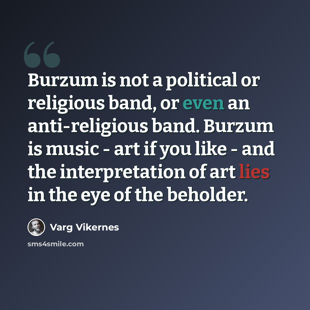 “Burzum is not a political or religious band, or even an anti-religious band. Burzum is music - art if you like - and the interpretation of art lies in the eye of the beholder.” quote by Varg Vikernes