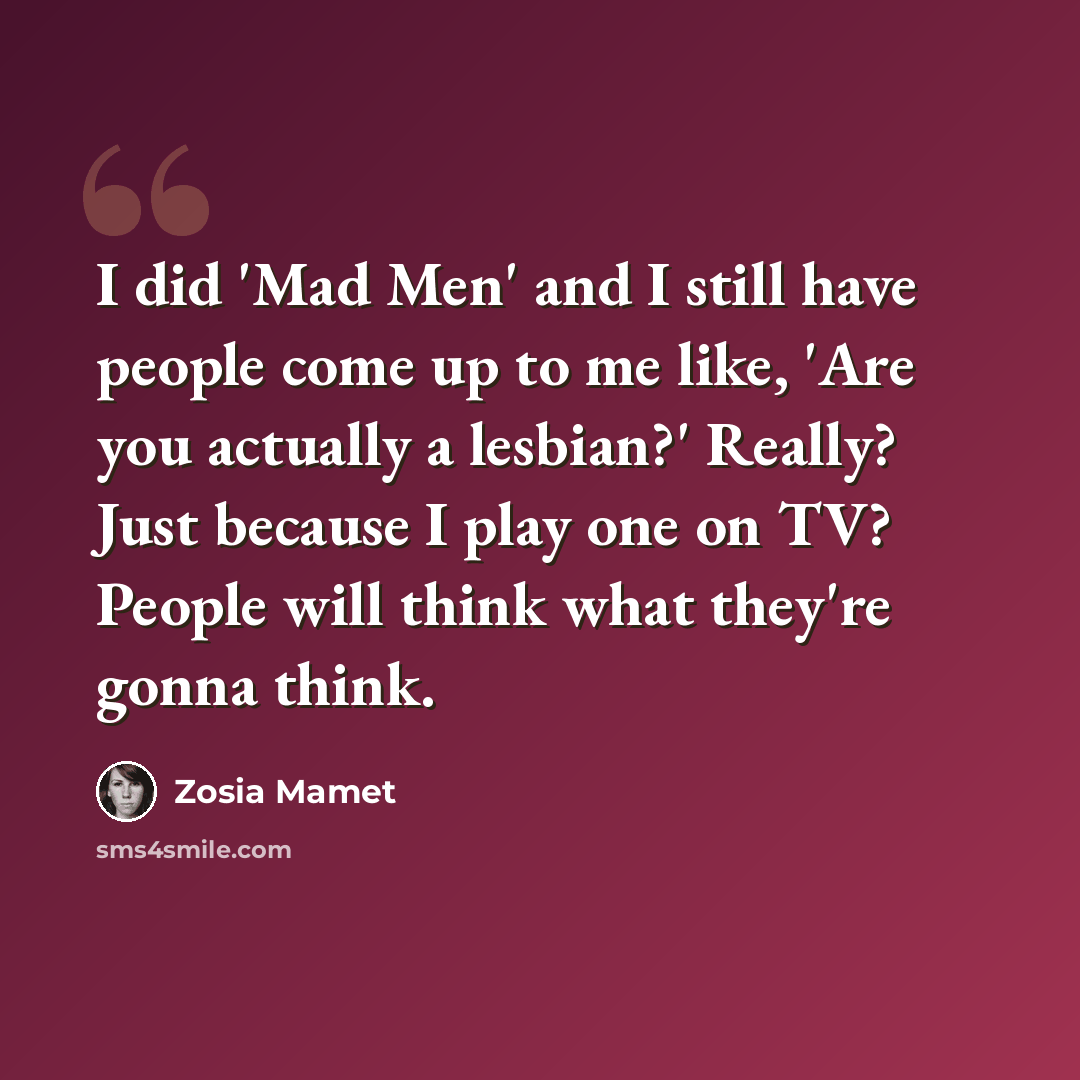 “I did 'Mad Men' and I still have people come up to me like, 'Are you actually a lesbian?' Really? Just because I play one on TV? People will think what they're gonna think.” quote by Zosia Mamet