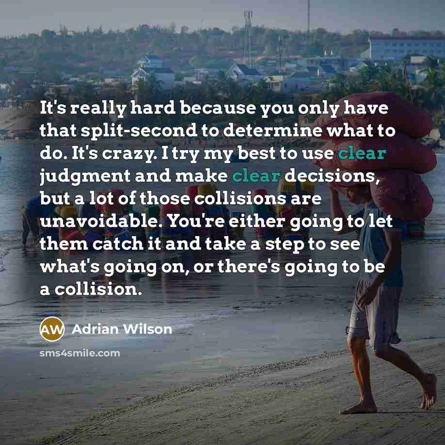 “It's really hard because you only have that split-second to determine what to do. It's crazy. I try my best to use clear judgment and make clear decisions, but a lot of those collisions are unavoidable. You're either going to let them catch it and take a step to see what's going on, or there's…” quote by Adrian Wilson