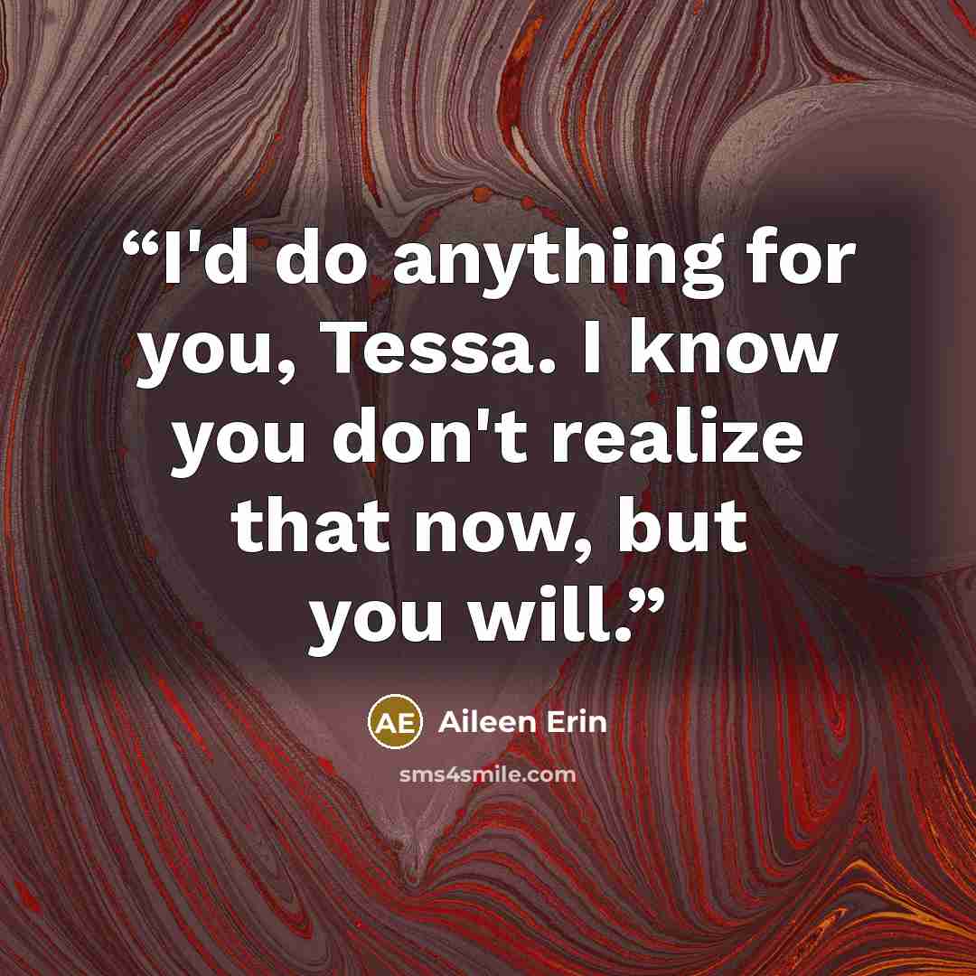 “I'd do anything for you, Tessa. I know you don't realize that now, but you will.” quote by Aileen Erin