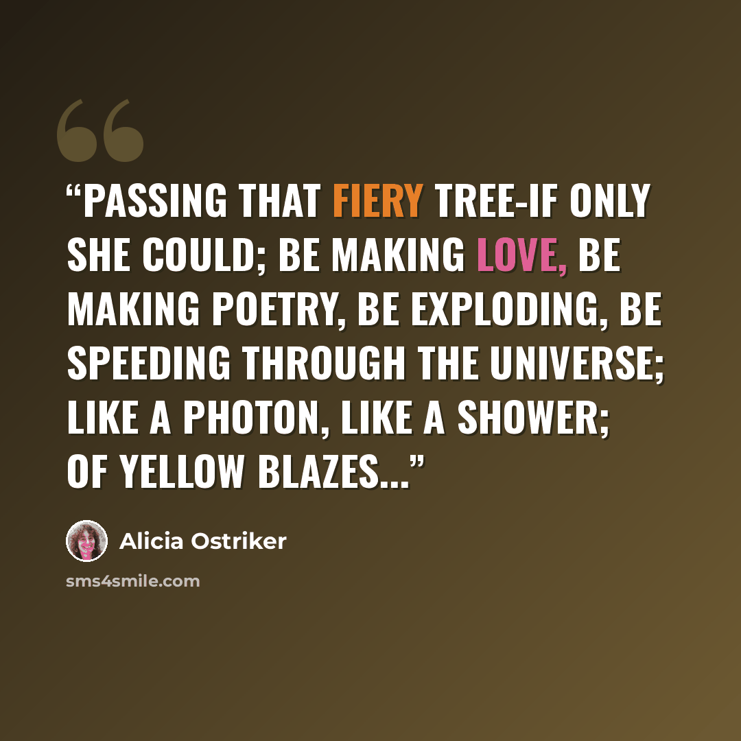 “Passing that fiery tree-if only she could; Be making love, Be making poetry, Be exploding, be speeding through the universe; Like a photon, like a shower; Of yellow blazes...” quote by Alicia Ostriker