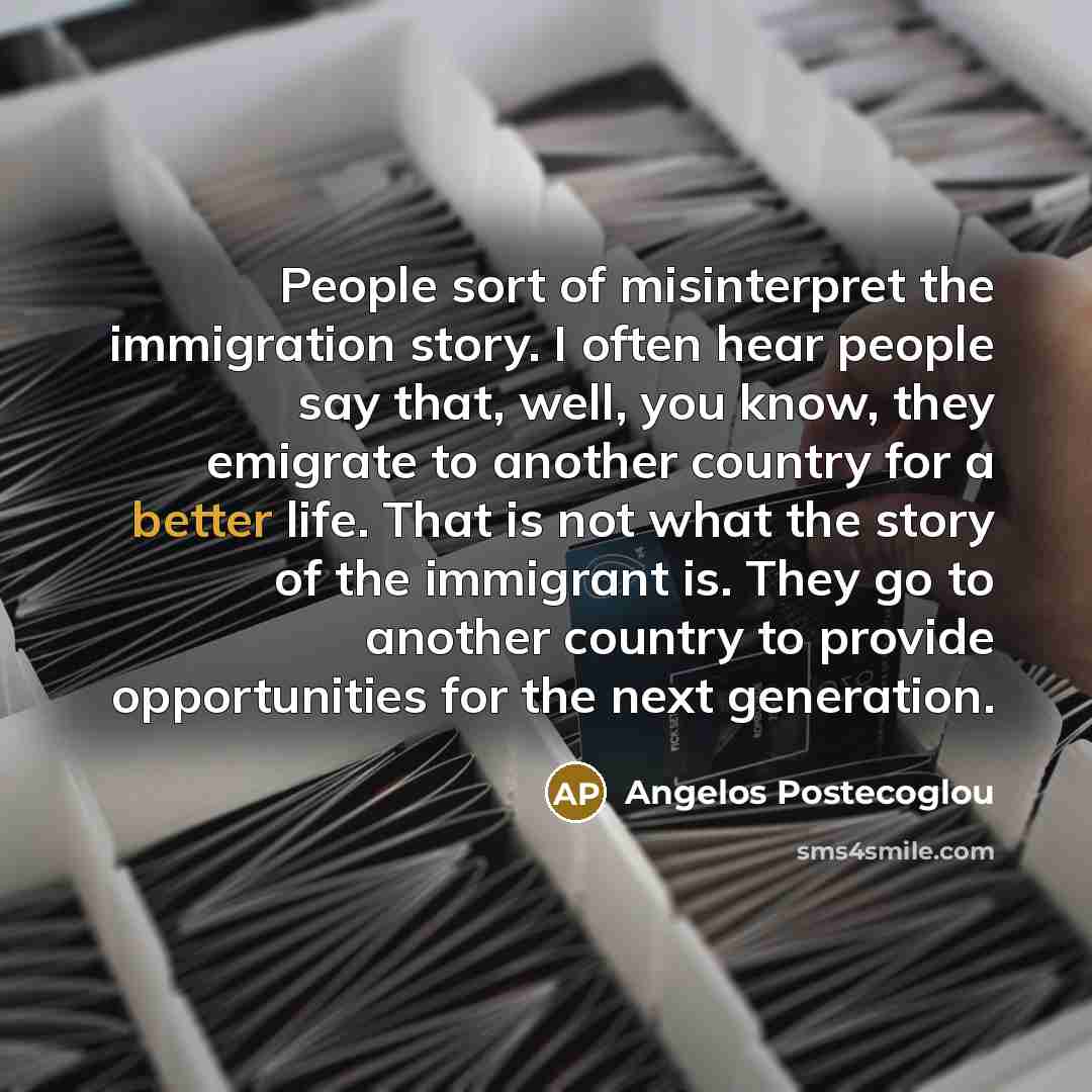 “People sort of misinterpret the immigration story. I often hear people say that, well, you know, they emigrate to another country for a better life. That is not what the story of the immigrant is. They go to another country to provide opportunities for the next generation.” quote by Angelos Postecoglou