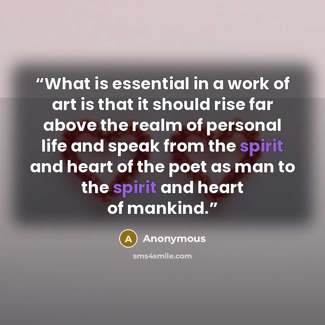 “What is essential in a work of art is that it should rise far above the realm of personal life and speak from the spirit and heart of the poet as man to the spirit and heart of mankind.” quote by Anonymous