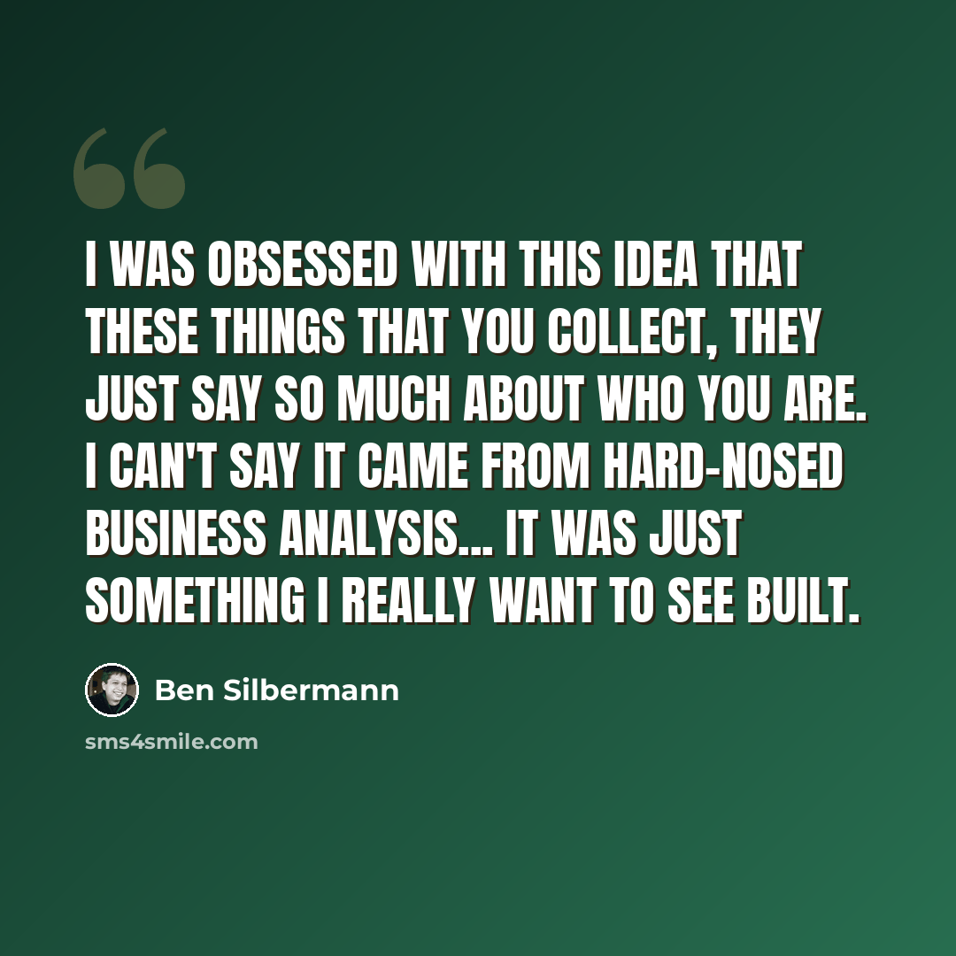 “I was obsessed with this idea that these things that you collect, they just say so much about who you are. I can't say it came from hard-nosed business analysis... It was just something I really want to see built.” quote by Ben Silbermann