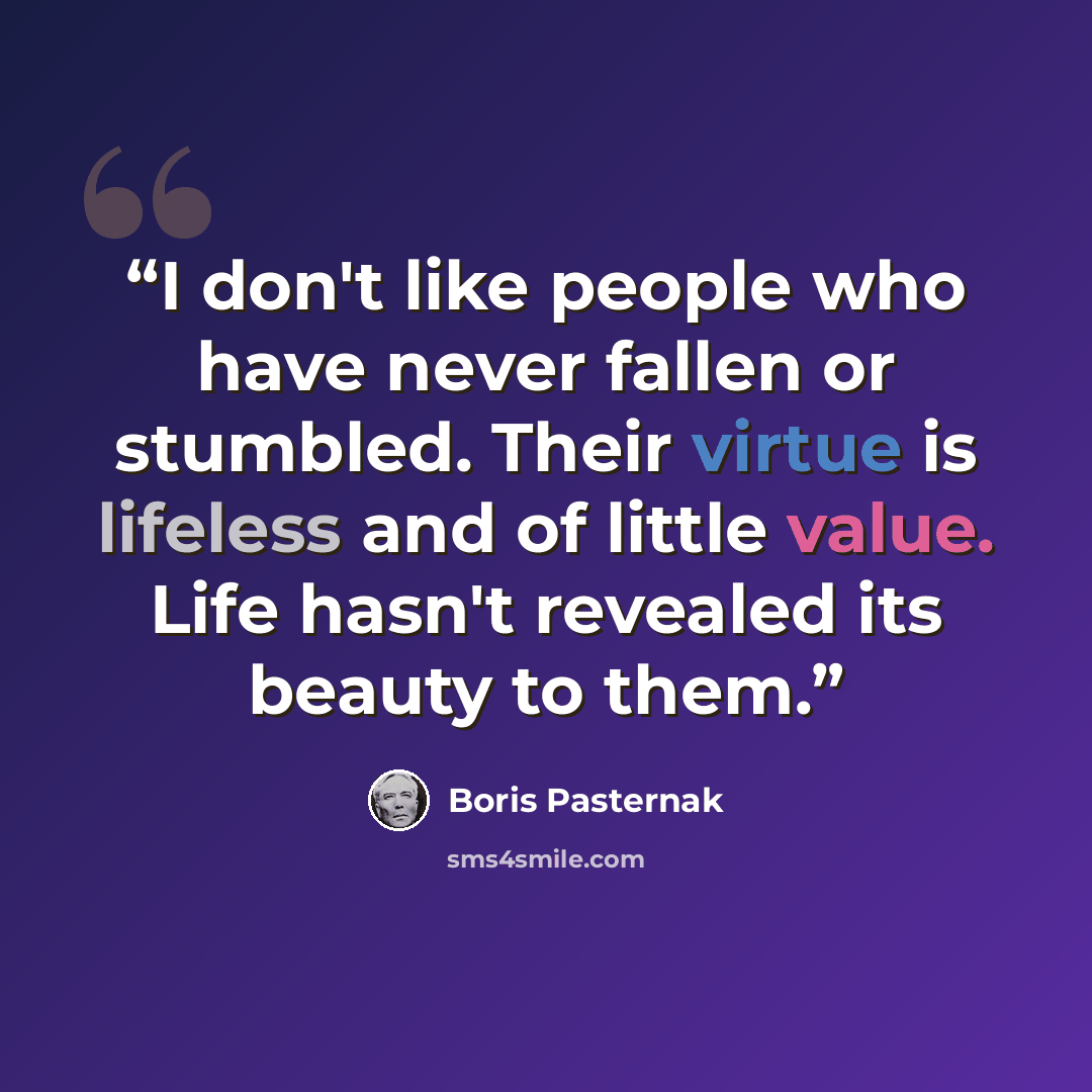 “I don't like people who have never fallen or stumbled. Their virtue is lifeless and of little value. Life hasn't revealed its beauty to them.” quote by Boris Pasternak