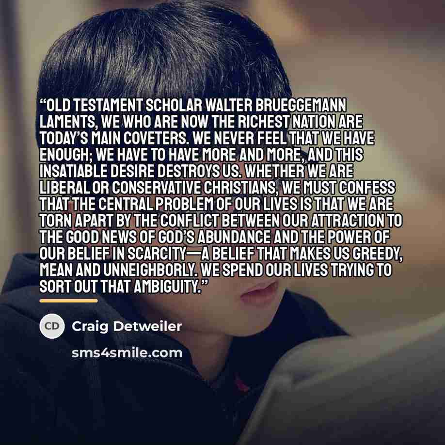 “Old Testament scholar Walter Brueggemann laments, We who are now the richest nation are today’s main coveters. We never feel that we have enough; we have to have more and more, and this insatiable desire destroys us. Whether we are liberal or conservative Christians, we must confess that the…” quote by Craig Detweiler