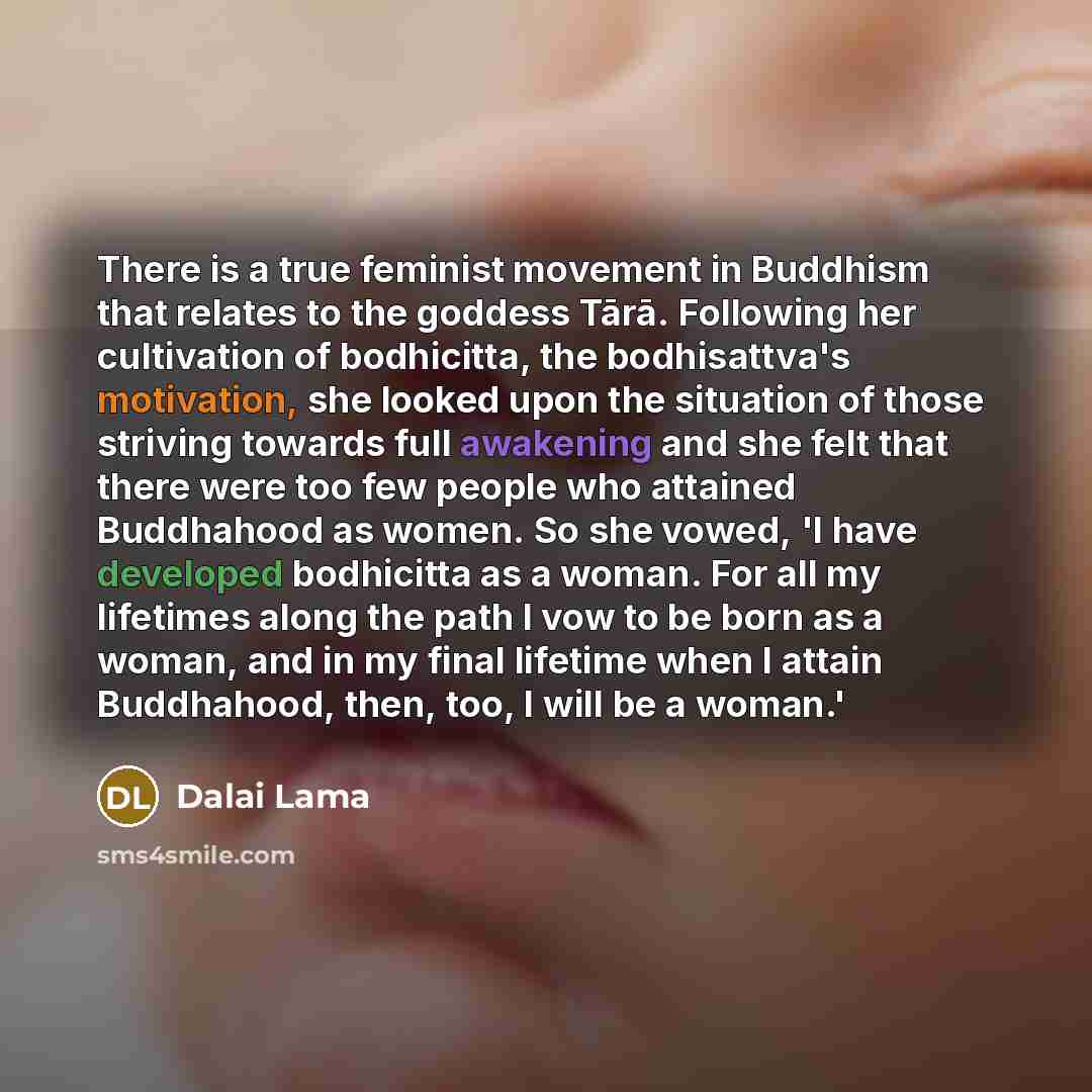 “There is a true feminist movement in Buddhism that relates to the goddess Tārā. Following her cultivation of bodhicitta, the bodhisattva's motivation, she looked upon the situation of those striving towards full awakening and she felt that there were too few people who attained Buddhahood as…” quote by Dalai Lama