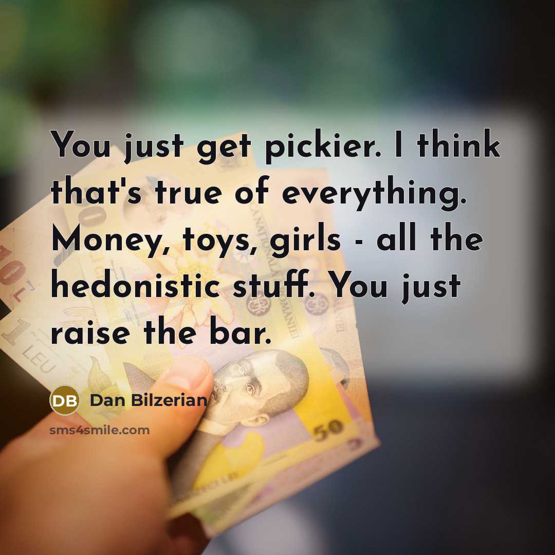 “You just get pickier. I think that's true of everything. Money, toys, girls - all the hedonistic stuff. You just raise the bar.” quote by Dan Bilzerian