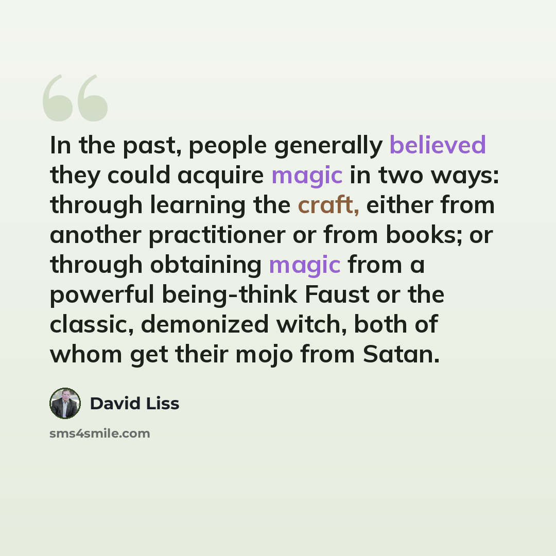 “In the past, people generally believed they could acquire magic in two ways: through learning the craft, either from another practitioner or from books; or through obtaining magic from a powerful being-think Faust or the classic, demonized witch, both of whom get their mojo from Satan.” quote by David Liss
