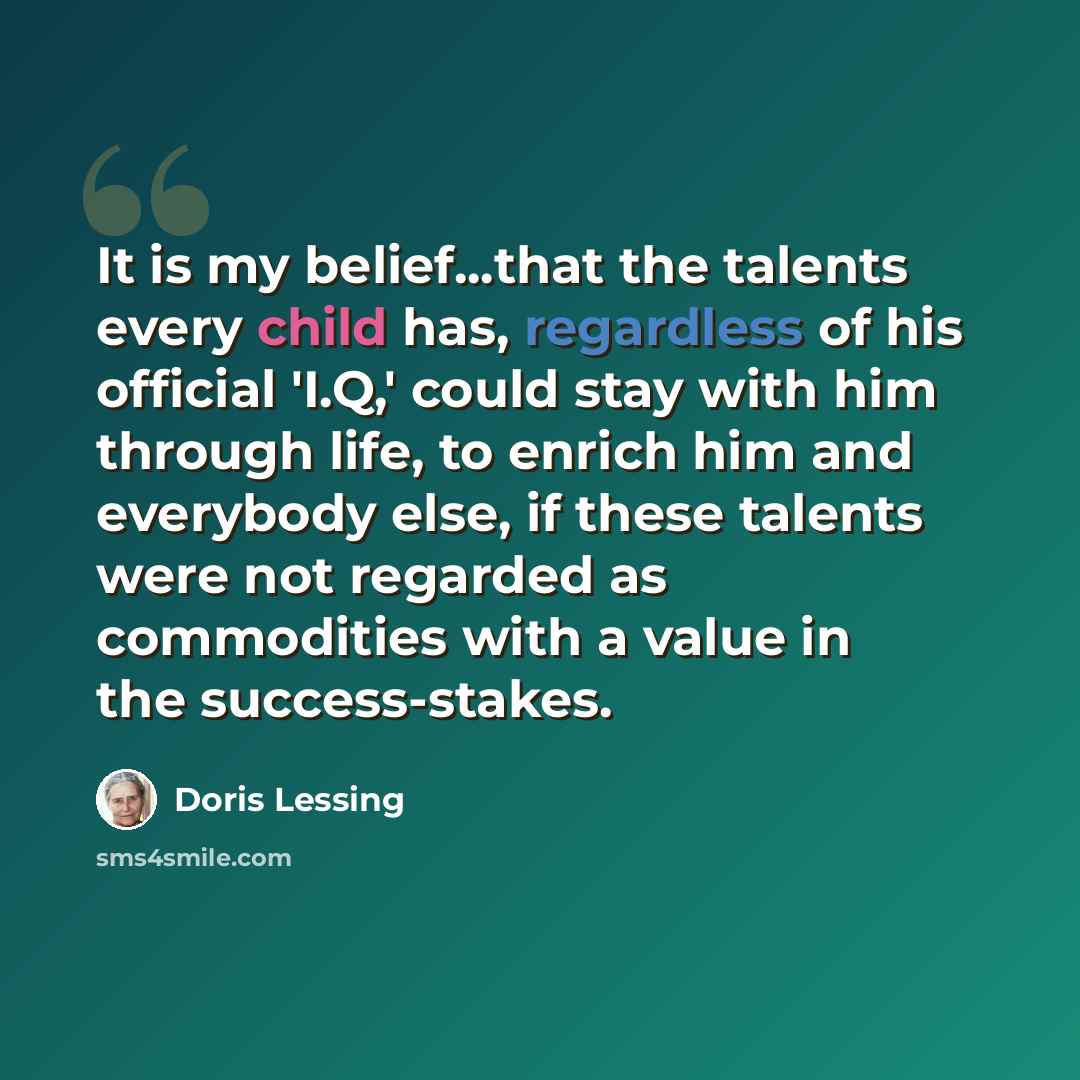 “It is my belief...that the talents every child has, regardless of his official 'I.Q,' could stay with him through life, to enrich him and everybody else, if these talents were not regarded as commodities with a value in the success-stakes.” quote by Doris Lessing