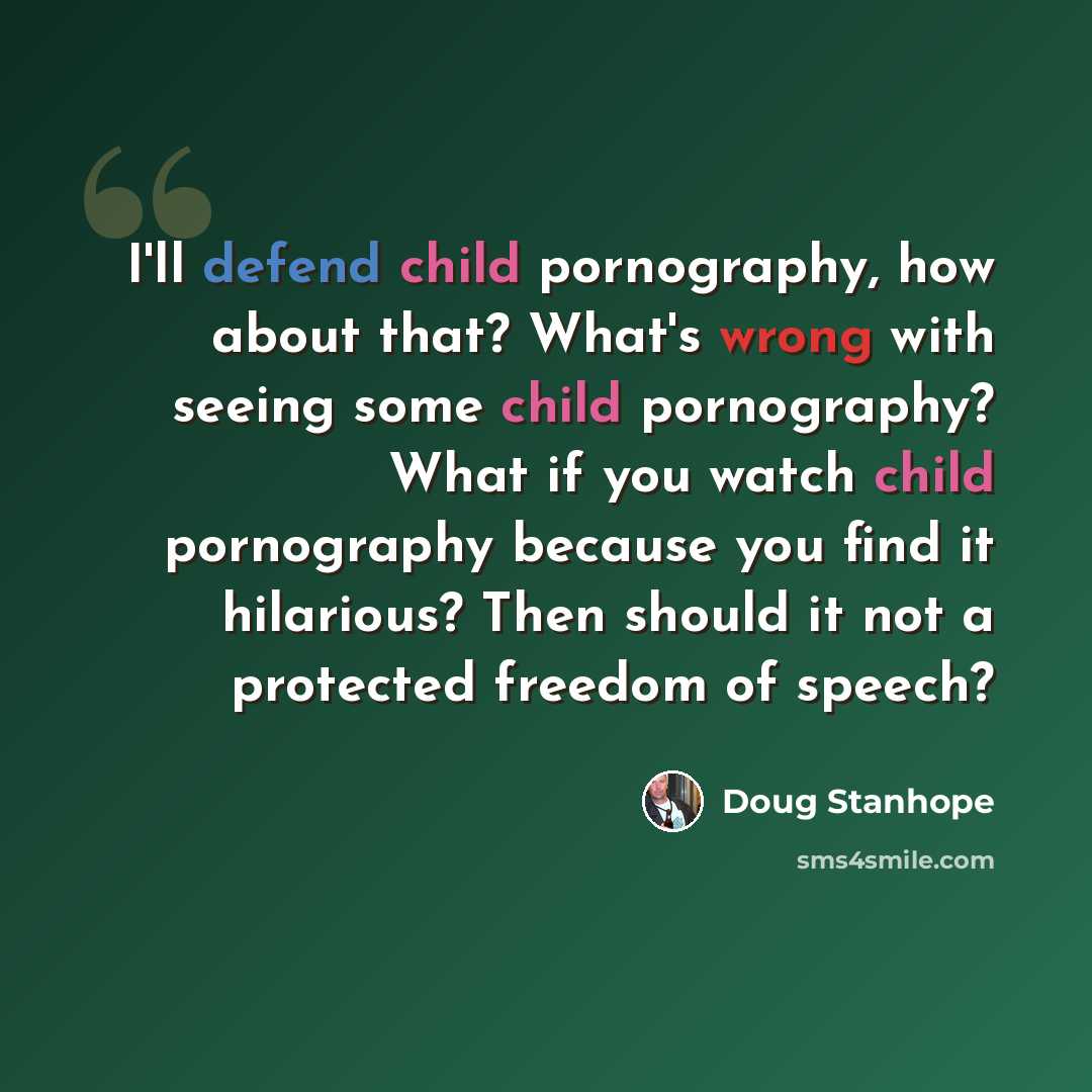 “I'll defend child pornography, how about that? What's wrong with seeing some child pornography? What if you watch child pornography because you find it hilarious? Then should it not a protected freedom of speech?” quote by Doug Stanhope