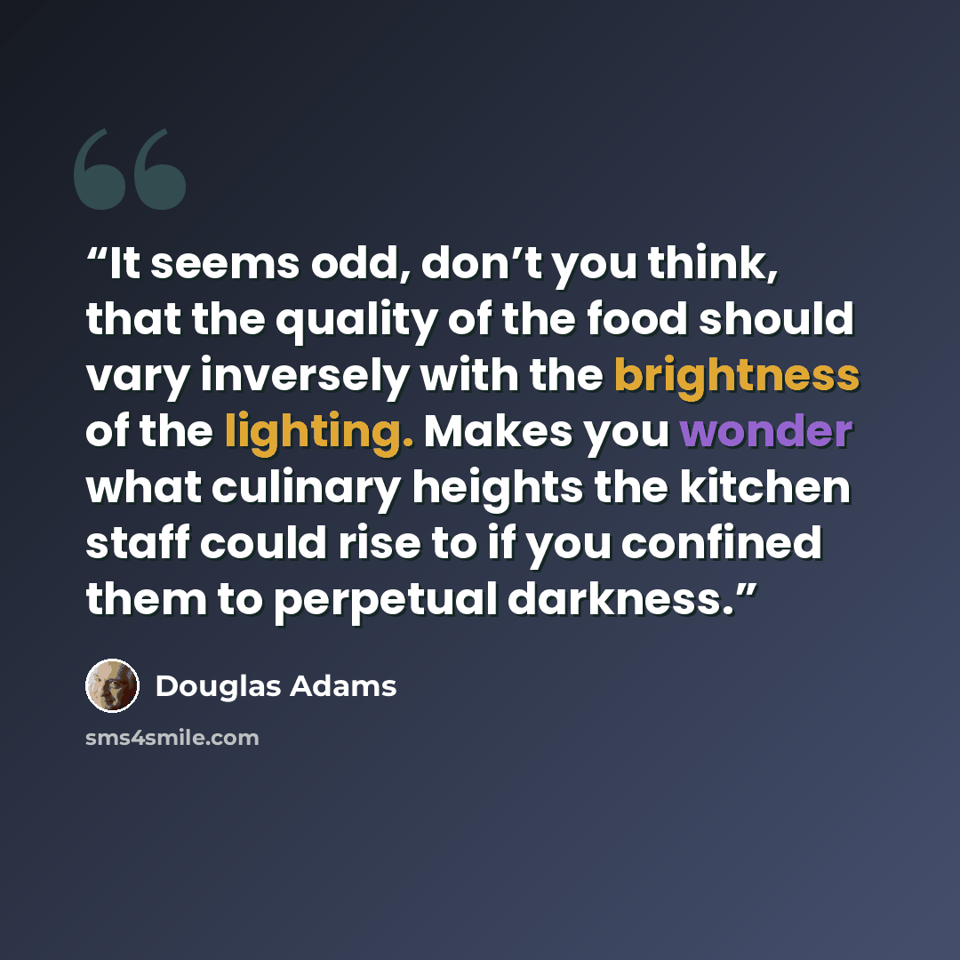 “It seems odd, don’t you think, that the quality of the food should vary inversely with the brightness of the lighting. Makes you wonder what culinary heights the kitchen staff could rise to if you confined them to perpetual darkness.” quote by Douglas Adams