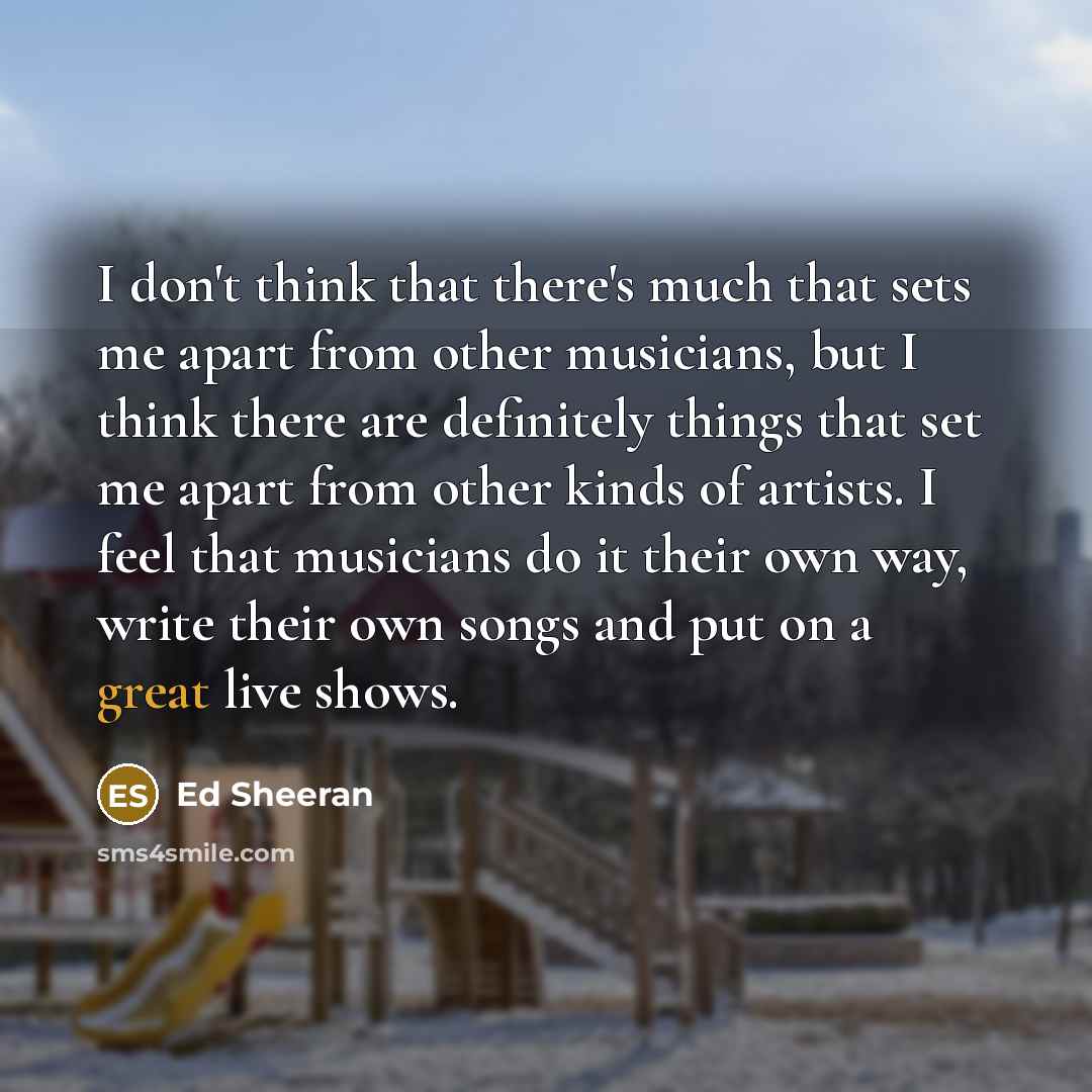 “I don't think that there's much that sets me apart from other musicians, but I think there are definitely things that set me apart from other kinds of artists. I feel that musicians do it their own way, write their own songs and put on a great live shows.” quote by Ed Sheeran