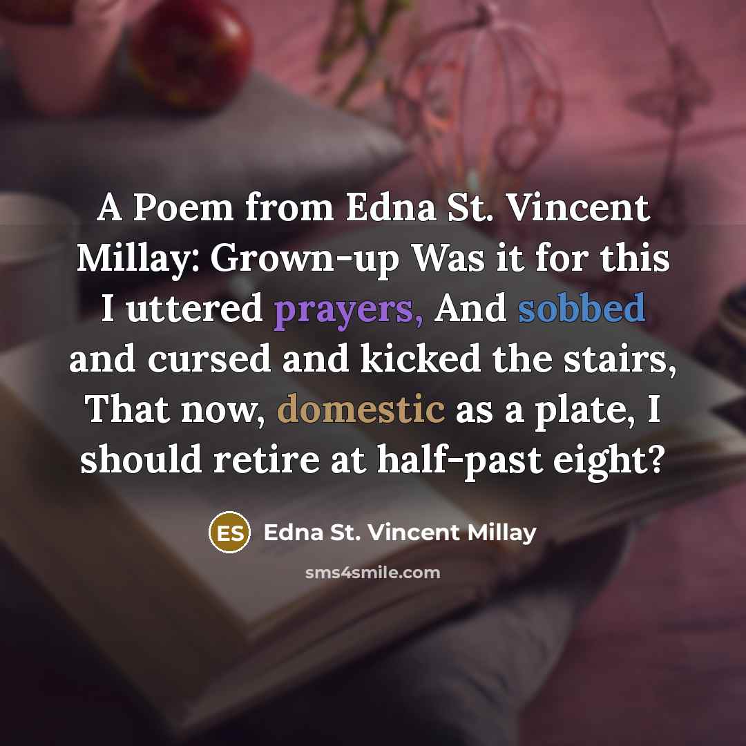 “A Poem from Edna St. Vincent Millay: Grown-up Was it for this I uttered prayers, And sobbed and cursed and kicked the stairs, That now, domestic as a plate, I should retire at half-past eight?” quote by Edna St. Vincent Millay