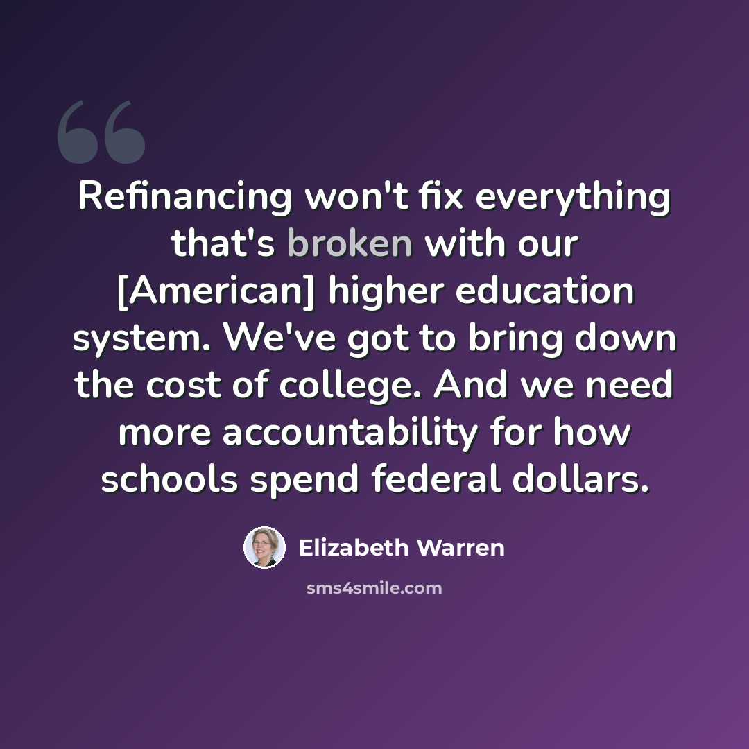 “Refinancing won't fix everything that's broken with our [American] higher education system. We've got to bring down the cost of college. And we need more accountability for how schools spend federal dollars.” quote by Elizabeth Warren