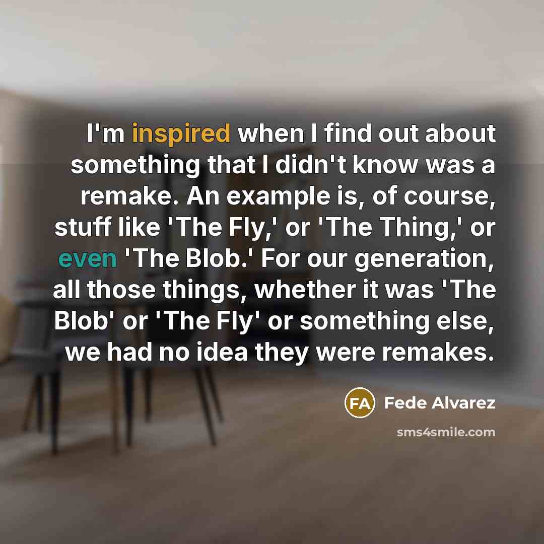 “I'm inspired when I find out about something that I didn't know was a remake. An example is, of course, stuff like 'The Fly,' or 'The Thing,' or even 'The Blob.' For our generation, all those things, whether it was 'The Blob' or 'The Fly' or something else, we had no idea they were remakes.” quote by Fede Alvarez