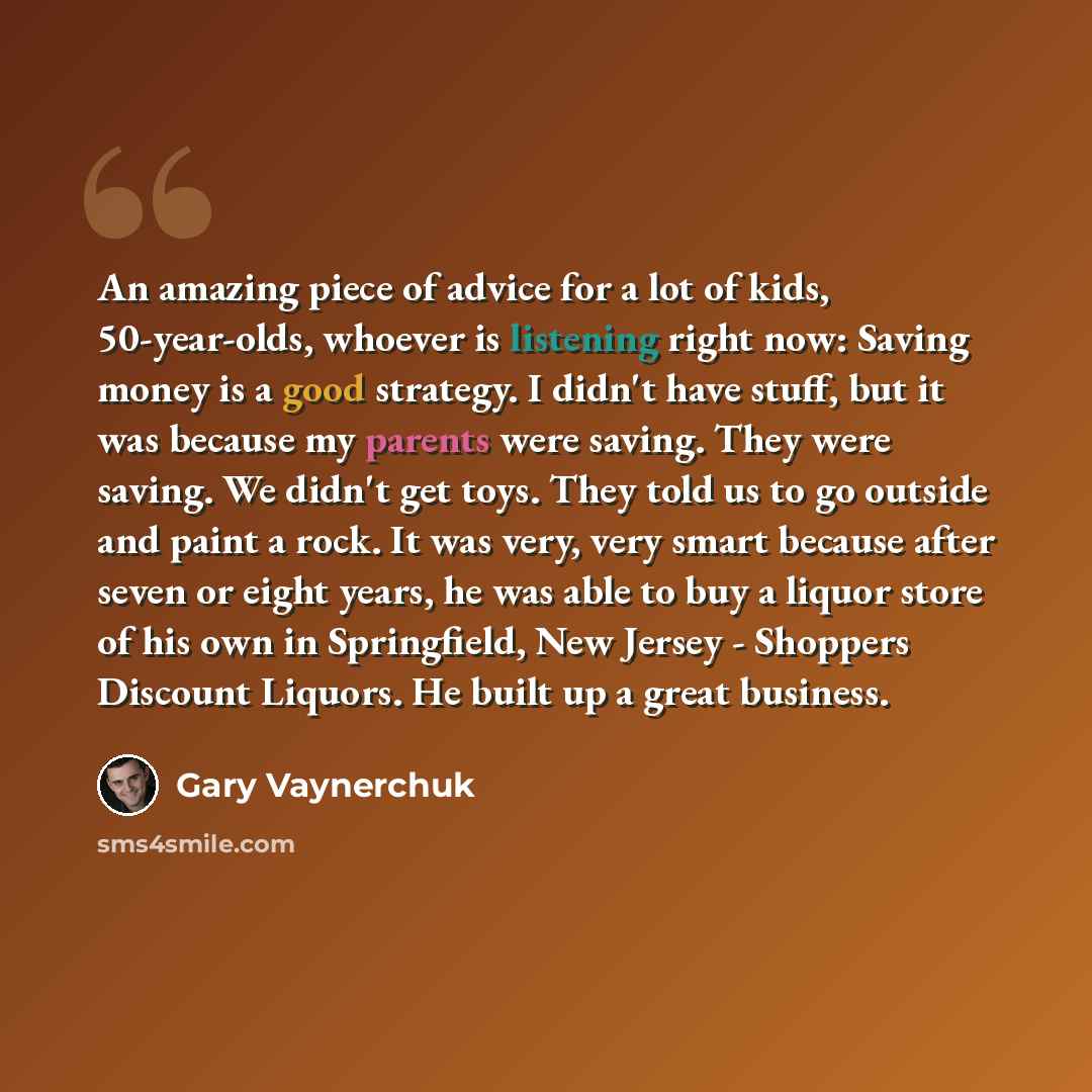 “An amazing piece of advice for a lot of kids, 50-year-olds, whoever is listening right now: Saving money is a good strategy. I didn't have stuff, but it was because my parents were saving. They were saving. We didn't get toys. They told us to go outside and paint a rock. It was very, very smart…” quote by Gary Vaynerchuk