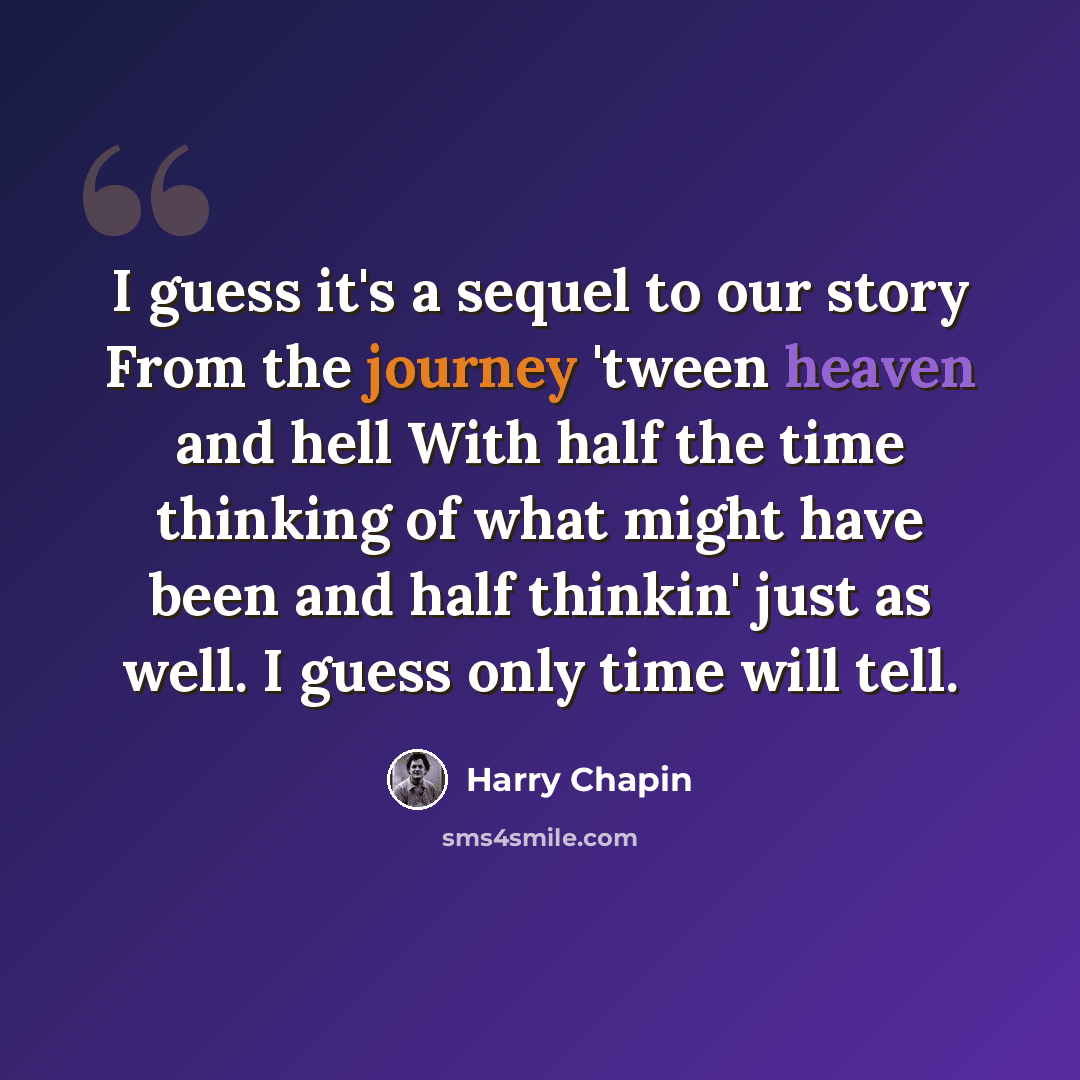 “I guess it's a sequel to our story From the journey 'tween heaven and hell With half the time thinking of what might have been and half thinkin' just as well. I guess only time will tell.” quote by Harry Chapin
