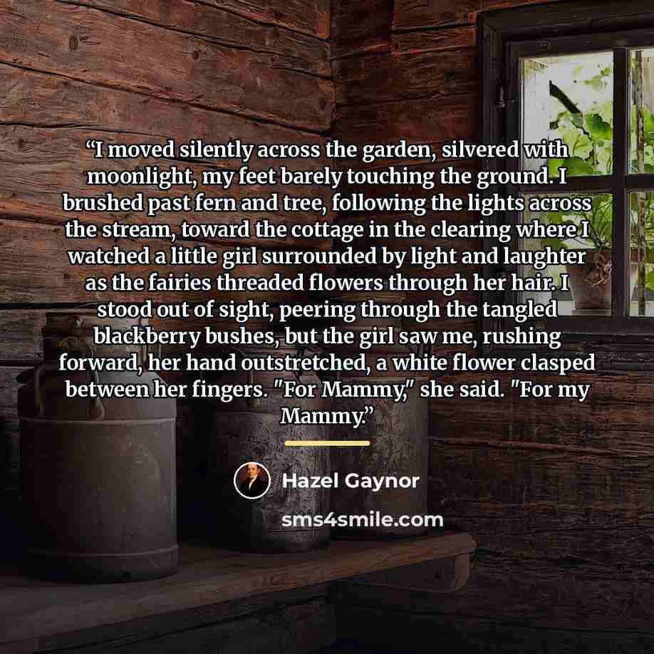 “I moved silently across the garden, silvered with moonlight, my feet barely touching the ground. I brushed past fern and tree, following the lights across the stream, toward the cottage in the clearing where I watched a little girl surrounded by light and laughter as the fairies threaded flowers…” quote by Hazel Gaynor