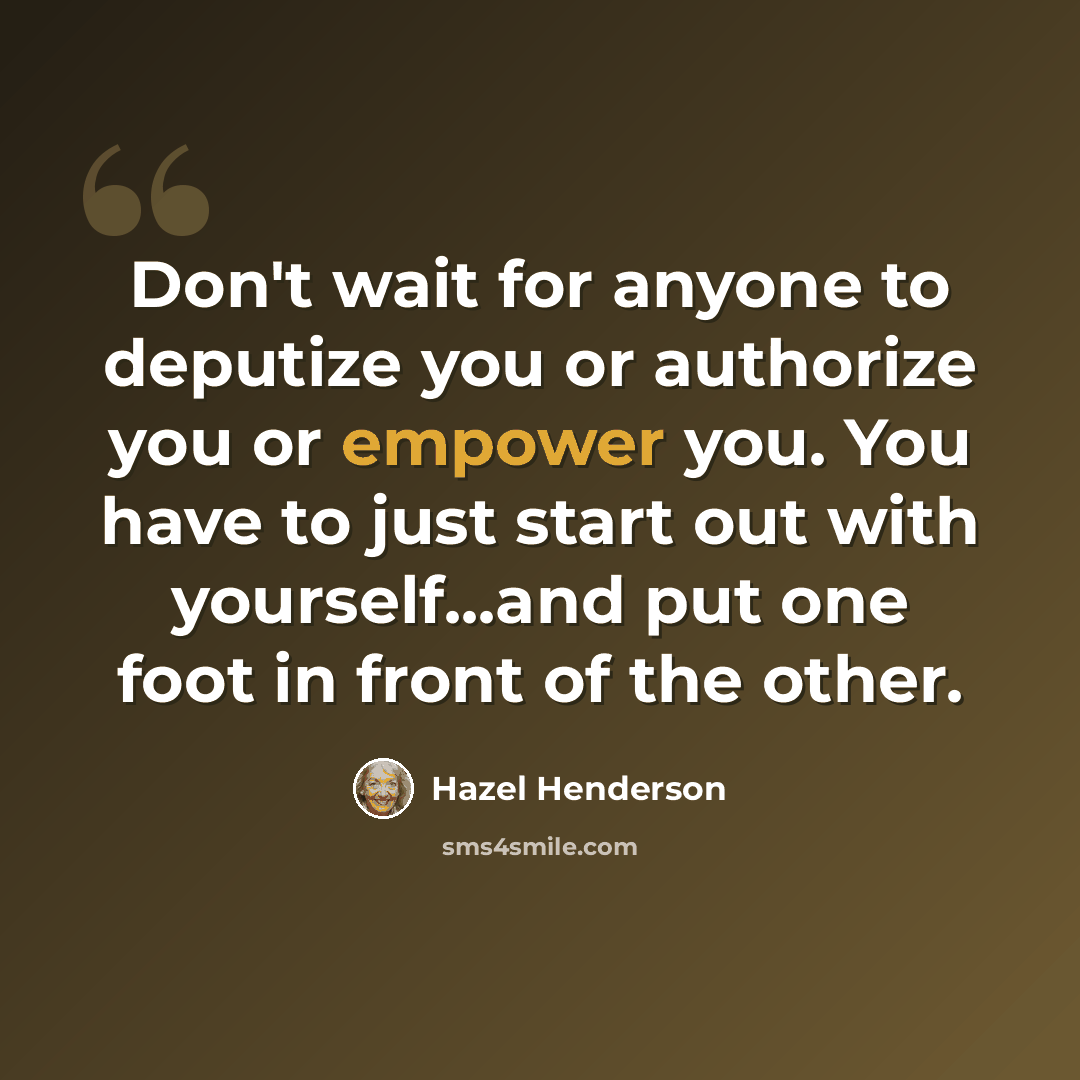 “Don't wait for anyone to deputize you or authorize you or empower you. You have to just start out with yourself...and put one foot in front of the other.” quote by Hazel Henderson