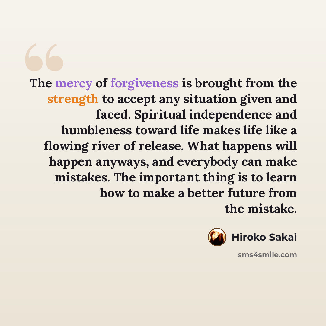 “The mercy of forgiveness is brought from the strength to accept any situation given and faced. Spiritual independence and humbleness toward life makes life like a flowing river of release. What happens will happen anyways, and everybody can make mistakes. The important thing is to learn how to…” quote by Hiroko Sakai