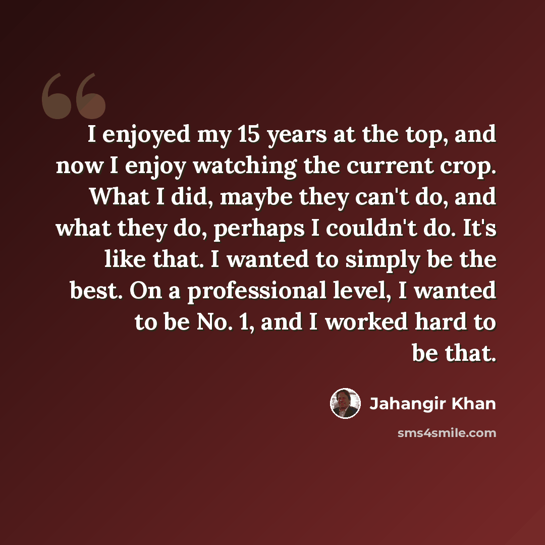 “I enjoyed my 15 years at the top, and now I enjoy watching the current crop. What I did, maybe they can't do, and what they do, perhaps I couldn't do. It's like that. I wanted to simply be the best. On a professional level, I wanted to be No. 1, and I worked hard to be that.” quote by Jahangir Khan