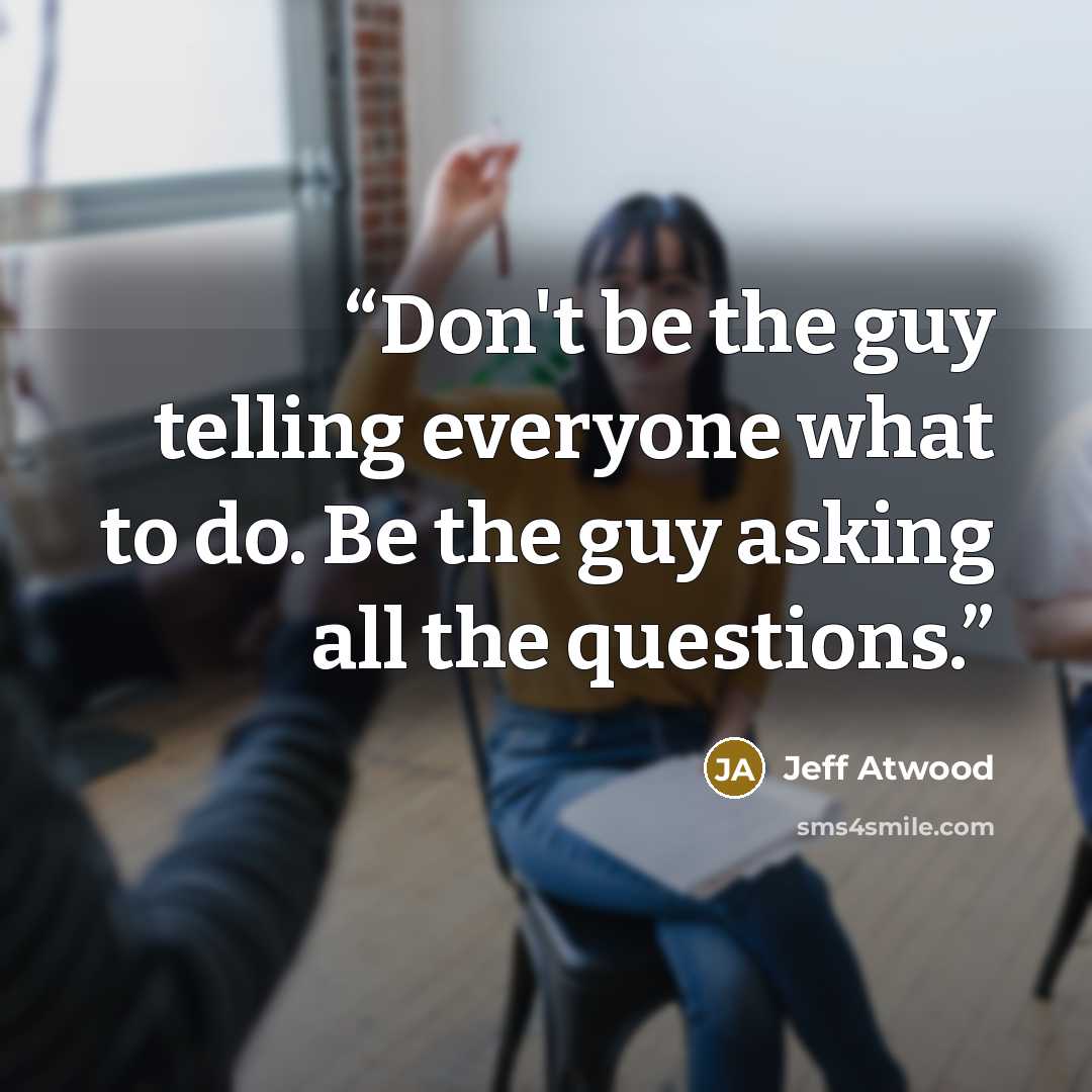 “Don't be the guy telling everyone what to do. Be the guy asking all the questions.” quote by Jeff Atwood