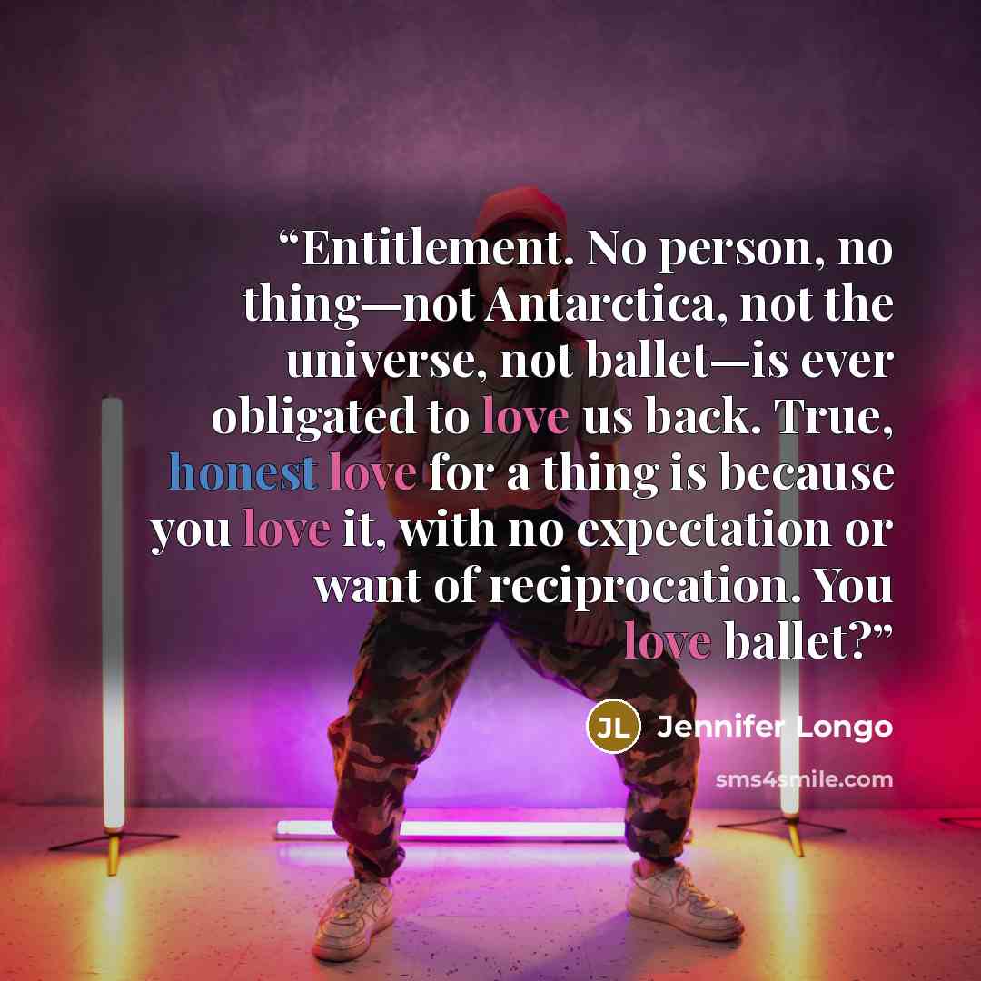 “Entitlement. No person, no thing—not Antarctica, not the universe, not ballet—is ever obligated to love us back. True, honest love for a thing is because you love it, with no expectation or want of reciprocation. You love ballet?” quote by Jennifer Longo