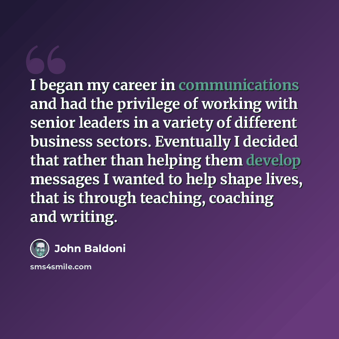 “I began my career in communications and had the privilege of working with senior leaders in a variety of different business sectors. Eventually I decided that rather than helping them develop messages I wanted to help shape lives, that is through teaching, coaching and writing.” quote by John Baldoni