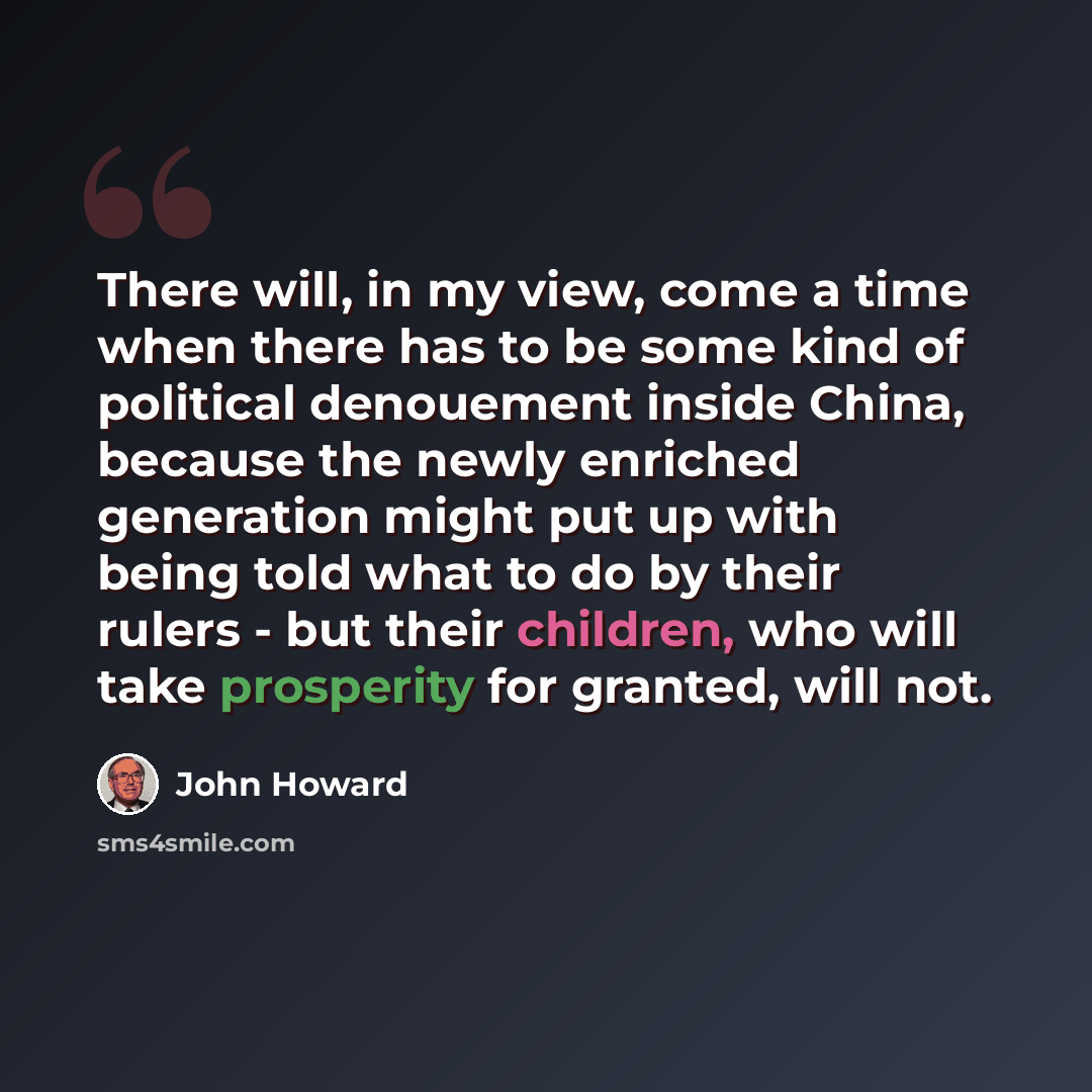 “There will, in my view, come a time when there has to be some kind of political denouement inside China, because the newly enriched generation might put up with being told what to do by their rulers - but their children, who will take prosperity for granted, will not.” quote by John Howard