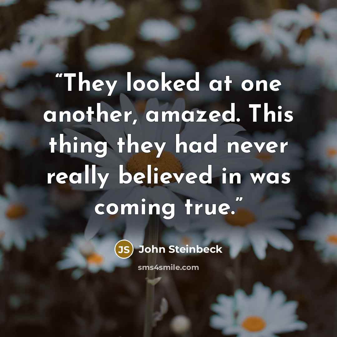 “They looked at one another, amazed. This thing they had never really believed in was coming true.” quote by John Steinbeck