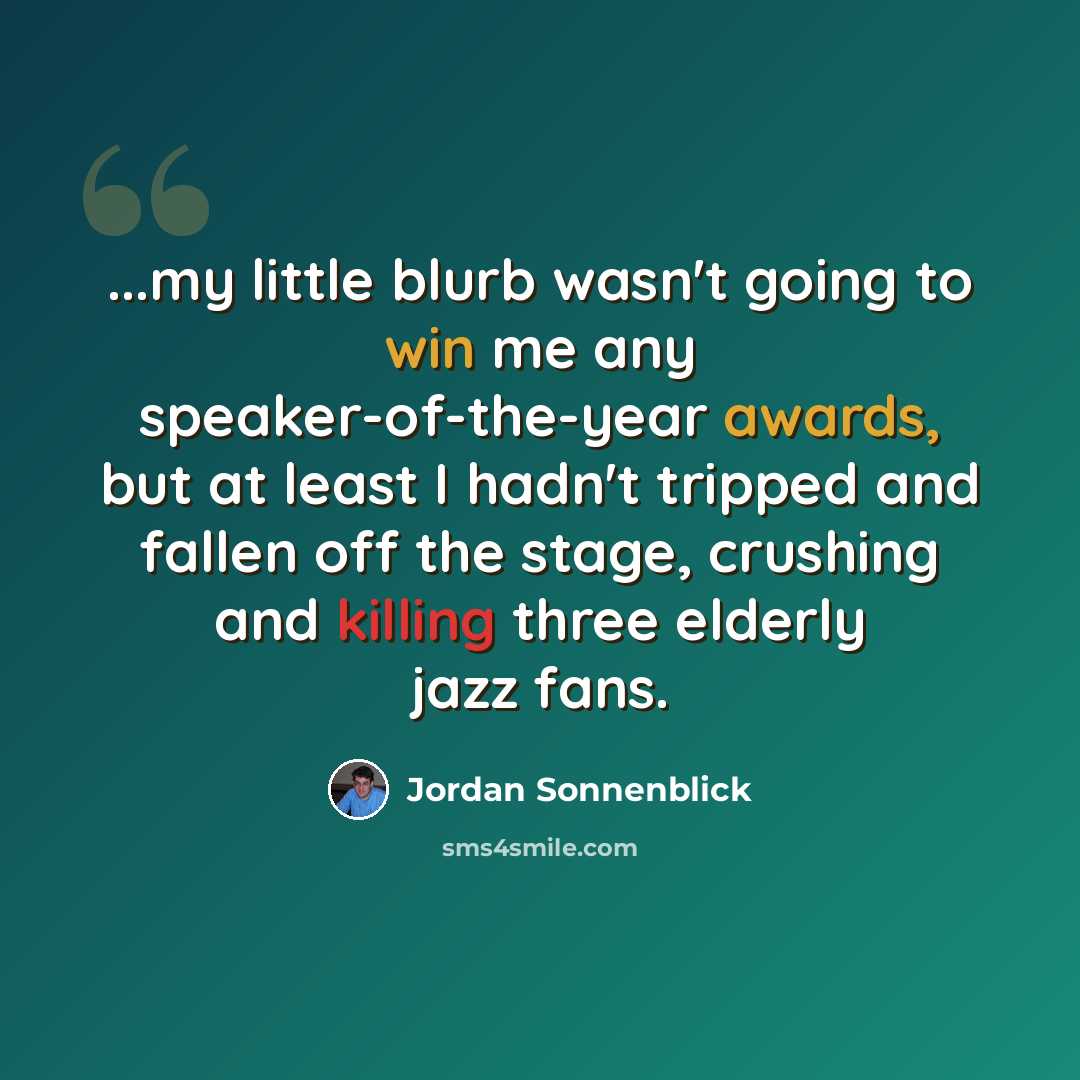 “...my little blurb wasn't going to win me any speaker-of-the-year awards, but at least I hadn't tripped and fallen off the stage, crushing and killing three elderly jazz fans.” quote by Jordan Sonnenblick