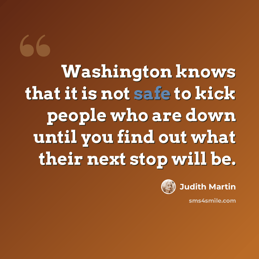 “Washington knows that it is not safe to kick people who are down until you find out what their next stop will be.” quote by Judith Martin