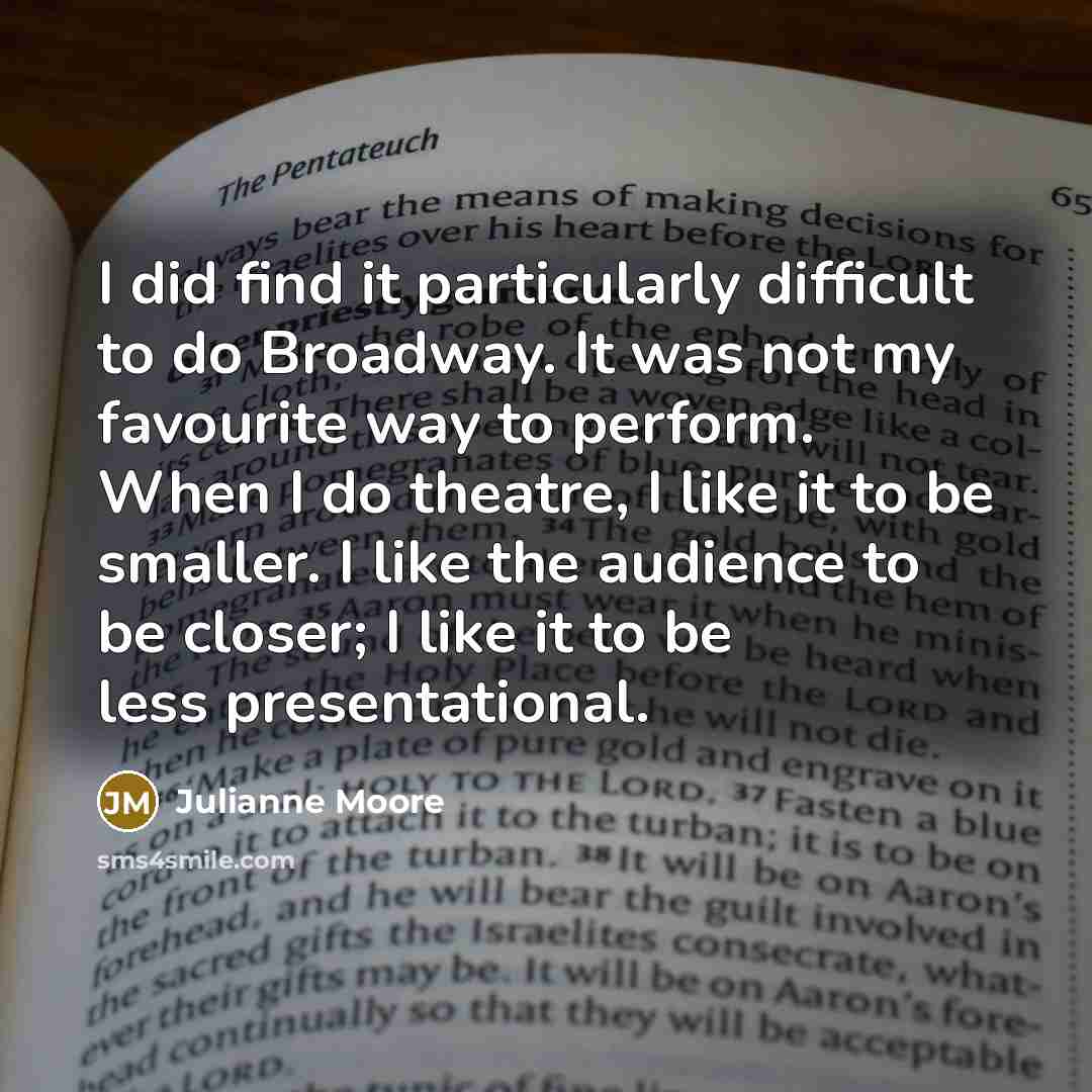 “I did find it particularly difficult to do Broadway. It was not my favourite way to perform. When I do theatre, I like it to be smaller. I like the audience to be closer; I like it to be less presentational.” quote by Julianne Moore