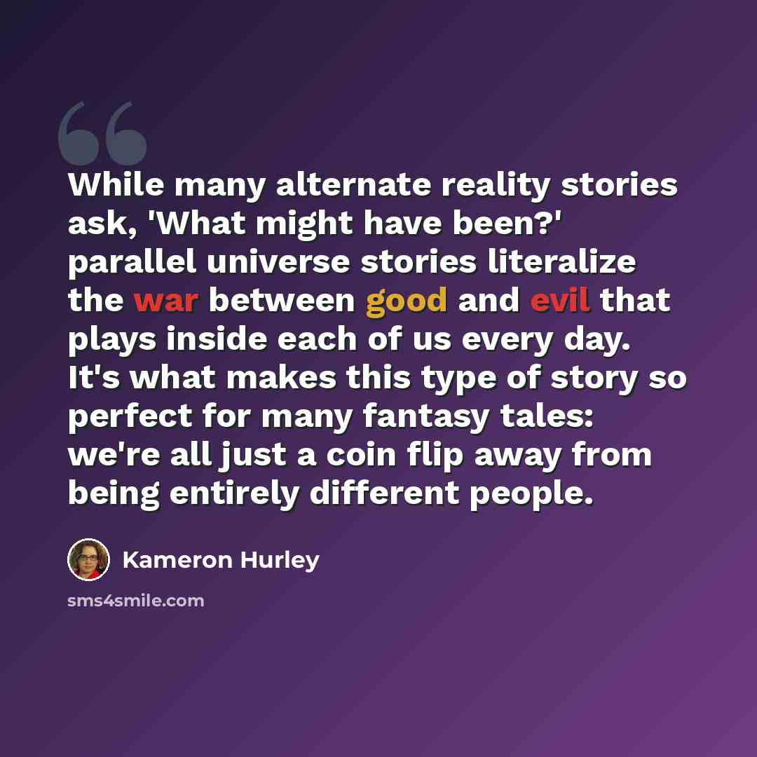 “While many alternate reality stories ask, 'What might have been?' parallel universe stories literalize the war between good and evil that plays inside each of us every day. It's what makes this type of story so perfect for many fantasy tales: we're all just a coin flip away from being entirely…” quote by Kameron Hurley