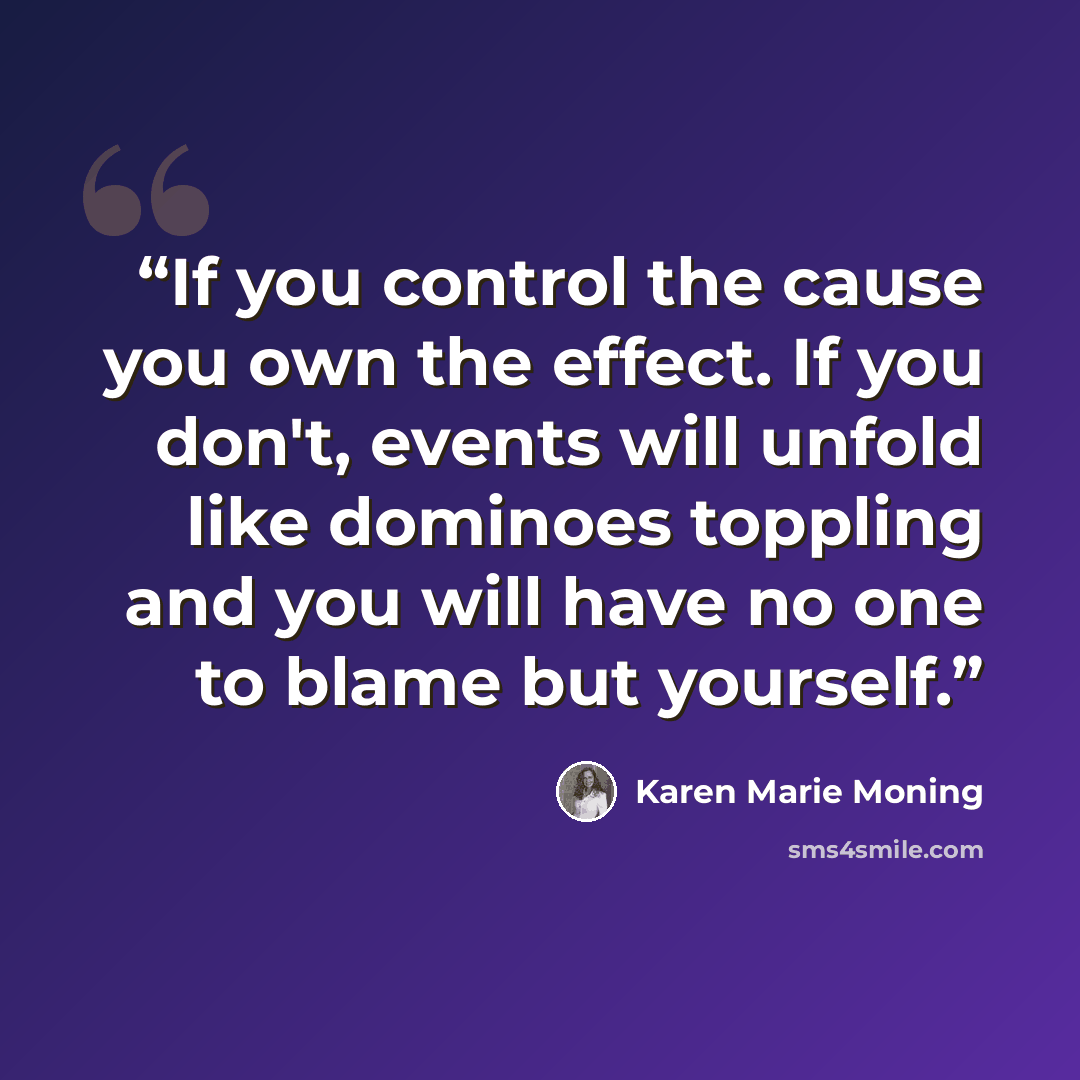 “If you control the cause you own the effect. If you don't, events will unfold like dominoes toppling and you will have no one to blame but yourself.” quote by Karen Marie Moning