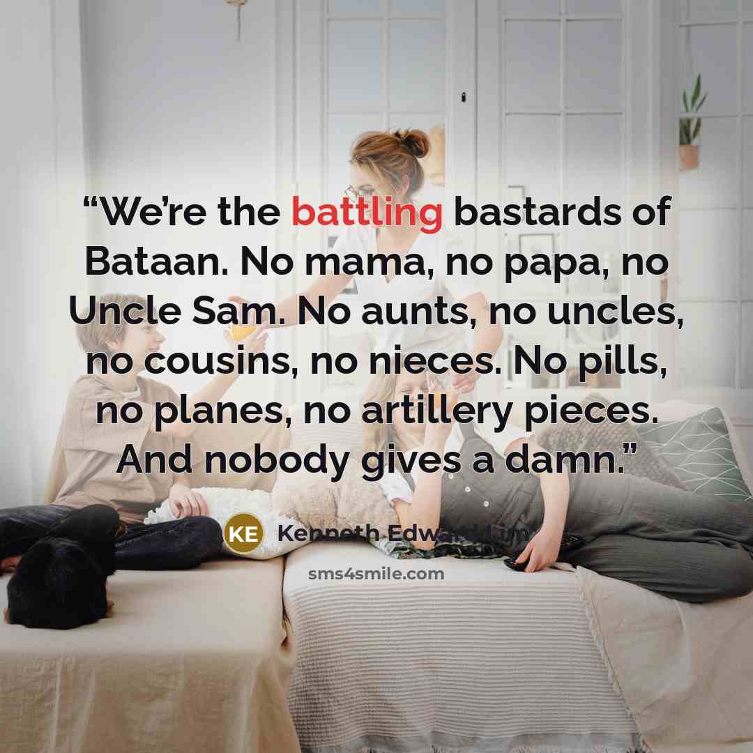 “We’re the battling bastards of Bataan. No mama, no papa, no Uncle Sam. No aunts, no uncles, no cousins, no nieces. No pills, no planes, no artillery pieces. And nobody gives a damn.” quote by Kenneth Edward Lim