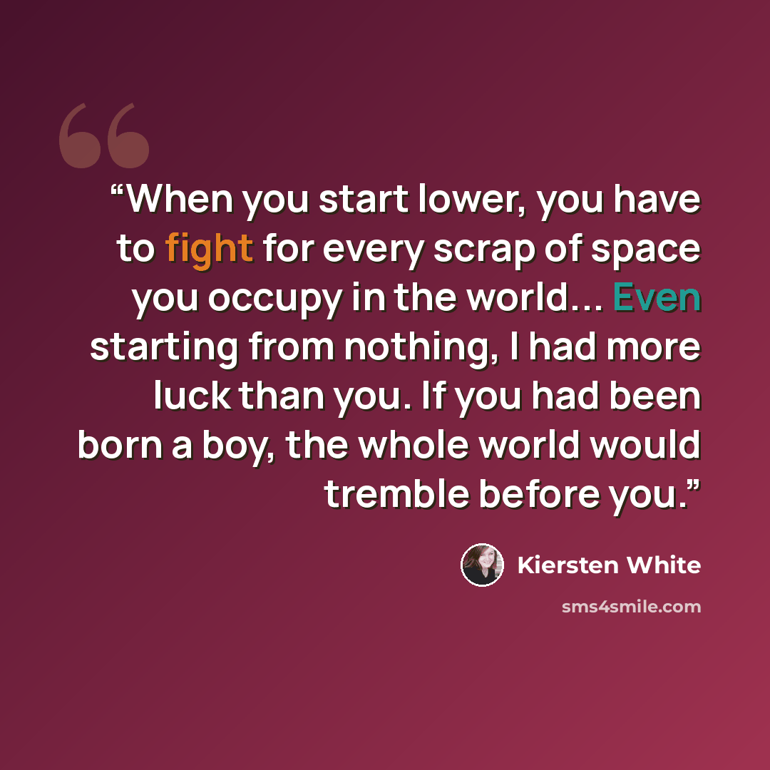 “When you start lower, you have to fight for every scrap of space you occupy in the world... Even starting from nothing, I had more luck than you. If you had been born a boy, the whole world would tremble before you.” quote by Kiersten White