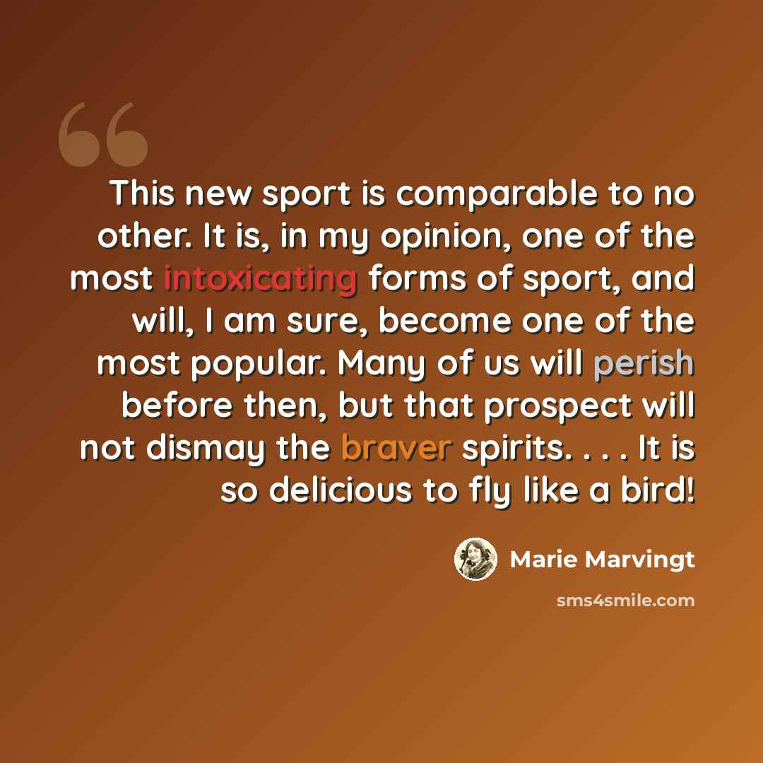 “This new sport is comparable to no other. It is, in my opinion, one of the most intoxicating forms of sport, and will, I am sure, become one of the most popular. Many of us will perish before then, but that prospect will not dismay the braver spirits. . . . It is so delicious to fly like a bird!” quote by Marie Marvingt