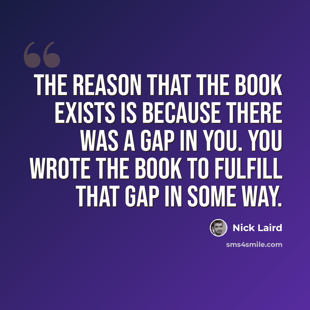 “The reason that the book exists is because there was a gap in you. You wrote the book to fulfill that gap in some way.” quote by Nick Laird