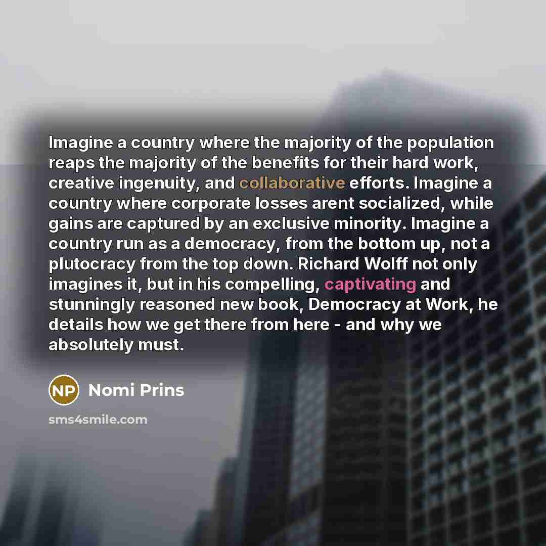 “Imagine a country where the majority of the population reaps the majority of the benefits for their hard work, creative ingenuity, and collaborative efforts. Imagine a country where corporate losses arent socialized, while gains are captured by an exclusive minority. Imagine a country run as a…” quote by Nomi Prins